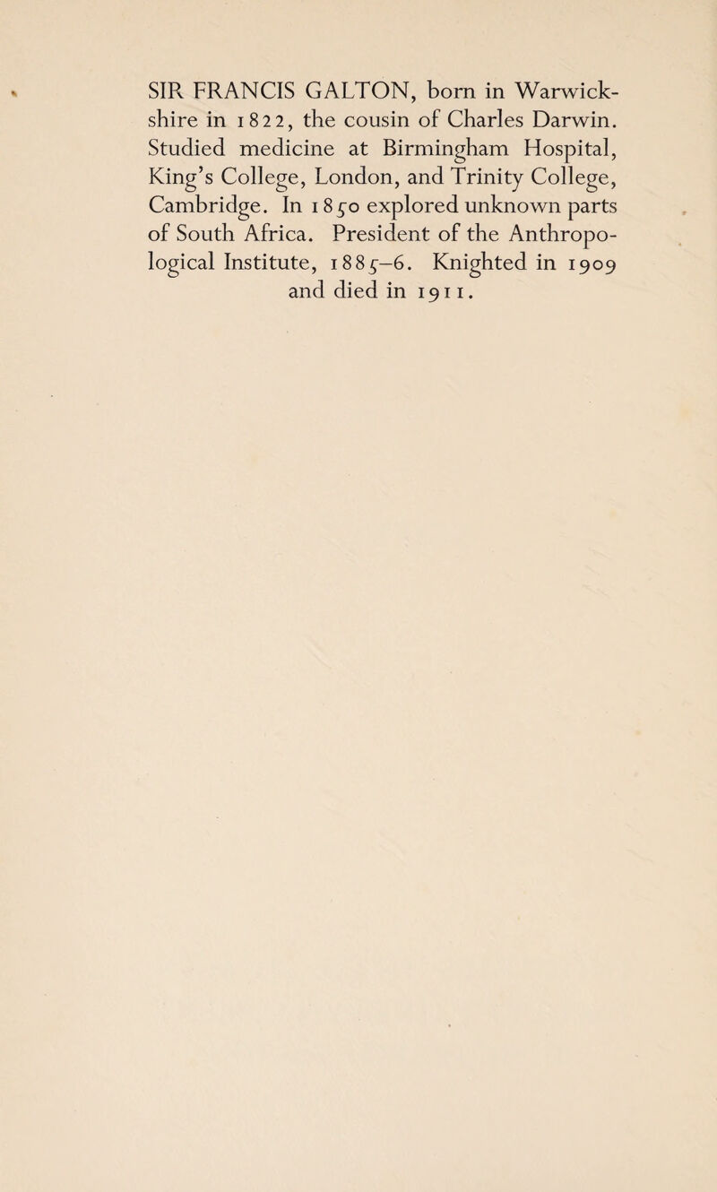 shire in 1822, the cousin of Charles Darwin. Studied medicine at Birmingham Hospital, King’s College, London, and Trinity College, Cambridge. In 1850 explored unknown parts of South Africa. President of the Anthropo¬ logical Institute, 1885—6. Knighted in 1909 and died in 1911.