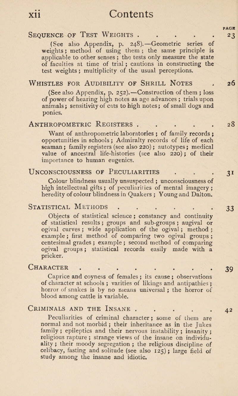 Sequence of Test Weights. (See also Appendix, p. 248).—Geometric series of weights; method of using them ; the same principle is applicable to other senses ; the tests only measure the state of faculties at time of trial; cautions in constructing the test weights ; multiplicity of the usual perceptions. Whistles for Audibility of Shrill Notes (See also Appendix, p. 252).—Construction of them ; loss of power of hearing high notes as age advances ; trials upon animals; sensitivity of cats to high notes; of small dogs and ponies. Anthropometric Registers. Want of anthropometric laboratories ; of family records ; opportunities in schools; Admiralty records of life of each seaman; family registers (see also 220); autotypes; medical value of ancestral life-histories (see also 220); of their importance to human eugenics. Unconsciousness of Peculiarities Colour blindness usually unsuspected ; unconsciousness of high intellectual gifts; of peculiarities of mental imagery; heredity of colour blindness in Quakers ; Young and Dalton. Statistical Methods. Objects of statistical science ; constancy and continuity of statistical results; groups and sub-groups ; augival or ogival curves ; wide application of the ogival ; method ; example ; first method of comparing two ogival groups ; centesimal grades ; example ; second method of comparing ogival groups; statistical records easily made with a pricker. Character ........ Caprice and coyness of females ; its cause ; observations of character at schools ; varities of likings and antipathies ;; horror of snakes is by no means universal ; the horror of blood among cattle is variable. Criminals and the Insane. Peculiarities of criminal character; some of them are normal and not morbid ; their inheritance as in the Jukes family ; epileptics and their nervous instability ; insanity ; religious rapture ; strange views of the insane on individu¬ ality ; their moody segregation ; the religious discipline of celibacy, fasting and solitude (see also 125); large field of study among the insane and idiotic. PAGE 23 26 28 31 33 39 42