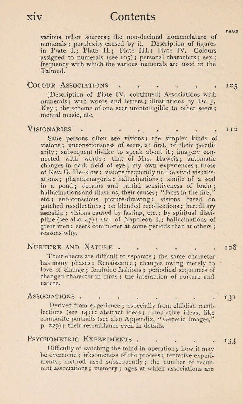 various other sources; the non-decimal nomenclature of numerals ; perplexity caused by it. Description of figures in Plate I.; Plate II.; Plate III.; Plate IV. Colours assigned to numerals (see 105); personal characters ; sex ; frequency with which the various numerals are used in the Talmud. Colour Associations ...... (Description of Plate IV. continued) Associations with numerals ; with words and letters ; illustrations by Dr. J. Key ; the scheme of one seer unintelligible to other seers; mental music, etc. Visionaries. Sane persons often see visions; the simpler kinds of visions; unconsciousness of seers, at first, of their peculi¬ arity ; subsequent dislike to speak about it; imagery con¬ nected with words; that of Mrs. Haweis; automatic changes in dark field of eye ; my own experiences ; those of Rev. G. He’>slow ; visions frequently unlike vivid visualis¬ ations ; phantasmagoria ; hallucinations ; simile of a seal in a pond; dreams and partial sensitiveness of brain ; hallucinations and illusions, their causes; “faces in the fire,’' etc.; sub-conscious picture-drawing; visions based on patched recollections ; on blended recollections ; hereditary ssership ; visions caused by fasting, etc.; by spiritual disci¬ pline (see also 47); star of Napoleon I.; hallucinations of great men; seers commoner at some periods than at others ; reasons why. Nurture and Nature ...... Their effects are difficult to separate ; the same character has many phases ; Renaissance ; changes owing merely to love of change ; feminine fashions ; periodical sequences of changed character in birds ; the interaction of nurture and nature. Associations ........ Derived from experience ; especially from childish recol¬ lections (see 141) ; abstract ideas ; cumulative ideas, like composite portraits (see also Appendix, “ Generic Images,” p. 229); their resemblance even in details. Psychometric Experiments. Difficulty of watching the mind in operation; how it may be overcome ; irksomeness of the process ; tentative experi¬ ments ; method used subsequently ; the number of recur¬ rent associations; memory ; ages at which associations are PAGE 105 I 12 128 I.3I L33