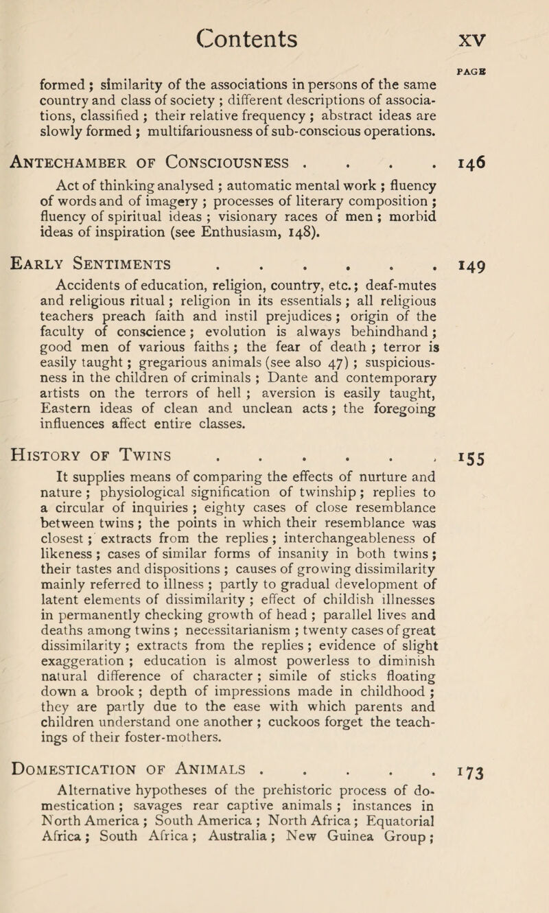 PAGE formed ; similarity of the associations in persons of the same country and class of society ; different descriptions of associa¬ tions, classified ; their relative frequency ; abstract ideas are slowly formed ; multifariousness of sub-conscicus operations. Antechamber of Consciousness . . 146 Act of thinking analysed ; automatic mental work ; fluency of words and of imagery ; processes of literary composition ; fluency of spiritual ideas ; visionary races of men ; morbid ideas of inspiration (see Enthusiasm, 148). Early Sentiments ...... 149 Accidents of education, religion, country, etc.; deaf-mutes and religious ritual; religion in its essentials ; all religious teachers preach faith and instil prejudices ; origin of the faculty of conscience; evolution is always behindhand; good men of various faiths ; the fear of death ; terror is easily taught; gregarious animals (see also 47) ; suspicious¬ ness in the children of criminals ; Dante and contemporary artists on the terrors of hell ; aversion is easily taught, Eastern ideas of clean and unclean acts; the foregoing influences affect entire classes. History of Twins.155 It supplies means of comparing the effects of nurture and nature ; physiological signification of twinship ; replies to a circular of inquiries ; eighty cases of close resemblance between twins ; the points in which their resemblance was closest ; extracts from the replies; interchangeableness of likeness ; cases of similar forms of insanity in both twins; their tastes and dispositions ; causes of growing dissimilarity mainly referred to illness ; partly to gradual development of latent elements of dissimilarity ; effect of childish illnesses in permanently checking growth of head ; parallel lives and deaths among twins ; necessitarianism ; twenty cases of great dissimilarity ; extracts from the replies ; evidence of slight exaggeration ; education is almost powerless to diminish natural difference of character ; simile of sticks floating down a brook ; depth of impressions made in childhood ; they are partly due to the ease with which parents and children understand one another ; cuckoos forget the teach¬ ings of their foster-mothers. Domestication of Animals . . . . .173 Alternative hypotheses of the prehistoric process of do¬ mestication ; savages rear captive animals ; instances in North America ; South America ; North Africa; Equatorial Africa; South Africa; Australia; New Guinea Group;