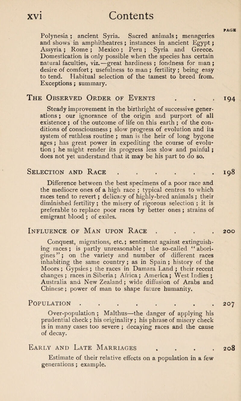 Polynesia ; ancient Syria. Sacred animals; menageries and shows in amphitheatres ; instances in ancient Egypt; Assyria; Rome ; Mexico; Peru ; Syria and Greece. Domestication is only possible when the species has certain natural faculties, viz.—great hardiness ; fondness for man ; desire of comfort; usefulness to man ; fertility ; being easy to tend. Habitual selection of the tamest to breed from. Exceptions; summary. The Observed Order of Events Steady improvement in the birthright of successive gener¬ ations ; our ignorance of the origin and purport of all existence ; of the outcome of life on this earth ; of the con¬ ditions of consciousness ; slow progress of evolution and its system of ruthless routine ; man is the heir of long bygone ages ; has great power in expediting the course of evolu¬ tion ; he might render its progress less slow and painful ; does not yet understand that it may be his part to do so. Selection and Race. Difference between the best specimens of a poor race and the mediocre ones of a high race ; typical centres to which races tend to revert; delicacy of highly-bred animals ; their diminished fertility ; the misery of rigorous selection ; it is preferable to replace poor races by better ones ; strains of emigrant blood ; of exiles. Influence of Man upon Race . Conquest, migrations, etc.; sentiment against extinguish¬ ing races; is partly unreasonable; the so-called “abori¬ gines”; on the variety and number of different races inhabiting the same country; as in Spain ; history of the Moors ; Gypsies ; the races in Damara Land ; their recent changes ; races in Siberia; Africa; America; West Indies ; Australia and New Zealand; wide diffusion of Arabs and Chinese; power of man to shape future humanity. Population ........ Over-population ; Malthus—the danger of applying his prudential check ; his originality ; his phrase of misery check is in many cases too severe ; decaying races and the cause of decay. Early and Late Marriages . . . . Estimate of their relative effects on a population in a few generations ; example. PAGE 194 I98 200 207 208