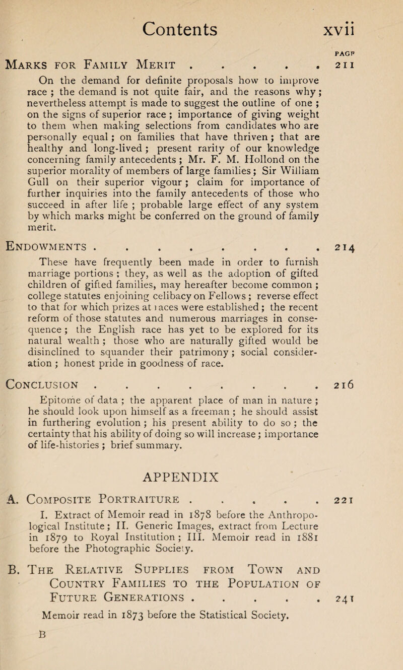 PAGP Marks for Family Merit . . . . .211 On the demand for definite proposals how to improve race ; the demand is not quite fair, and the reasons why; nevertheless attempt is made to suggest the outline of one ; on the signs of superior race ; importance of giving weight to them when making selections from candidates who are personally equal; on families that have thriven; that are healthy and long-lived ; present rarity of our knowledge concerning family antecedents ; Mr. F. M. Hollond on the superior morality of members of large families; Sir William Gull on their superior vigour ; claim for importance of further inquiries into the family antecedents of those who succeed in after life ; probable large effect of any system by which marks might be conferred on the ground of family merit. Endowments . ..214 These have frequently been made in order to furnish marriage portions ; they, as well as the adoption of gifted children of gifted families, may hereafter become common ; college statutes enjoining celibacy on Fellows; reverse effect to that for which prizes at 1 aces were established ; the recent reform of those statutes and numerous marriages in conse¬ quence ; the English race has yet to be explored for its natural wealth ; those who are naturally gifted would be disinclined to squander their patrimony; social consider¬ ation ; honest pride in goodness of race. Conclusion.216 Epitome of data ; the apparent place of man in nature ; he should look upon himself as a freeman ; he should assist in furthering evolution ; his present ability to do so ; the certainty that his ability of doing so will increase; importance of life-histories ; brief summary. APPENDIX A. Composite Portraiture . . . . .221 I. Extract of Memoir read in 1878 before the Anthropo¬ logical Institute; II. Generic Images, extract from Lecture in 1879 to Royal Institution; III. Memoir read in 1881 before the Photographic Society. B. The Relative Supplies from Town and Country Families to the Population of Future Generations . . . . .241 Memoir read in 1873 before the Statistical Society. B