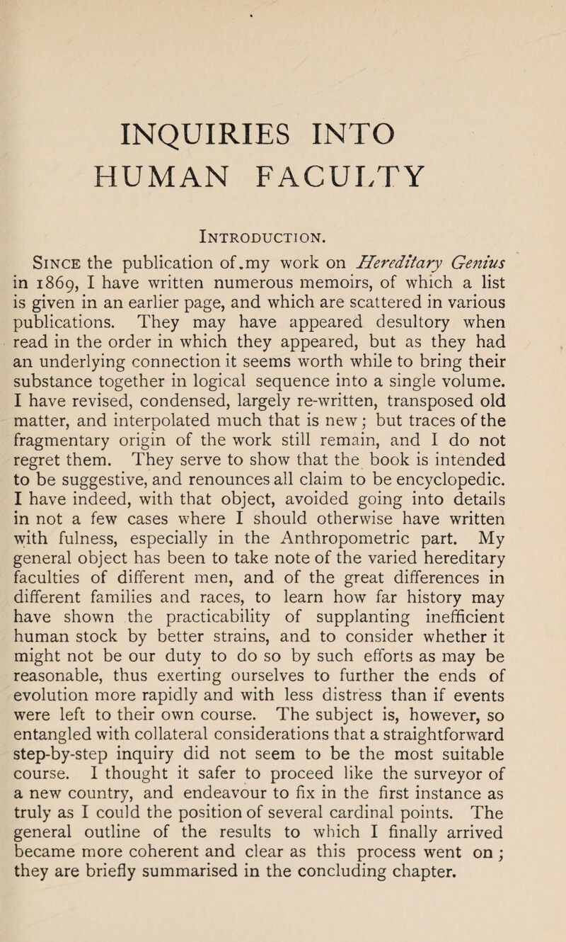 INQUIRIES INTO HUMAN FACULTY Introduction. Since the publication of.my work on Hereditary Genius in 1869, I have written numerous memoirs, of which a list is given in an earlier page, and which are scattered in various publications. They may have appeared desultory when read in the order in which they appeared, but as they had an underlying connection it seems worth while to bring their substance together in logical sequence into a single volume. I have revised, condensed, largely re-written, transposed old matter, and interpolated much that is new; but traces of the fragmentary origin of the work still remain, and I do not regret them. They serve to show that the book is intended to be suggestive, and renounces all claim to be encyclopedic. I have indeed, with that object, avoided going into details in not a few cases where I should otherwise have written with fulness, especially in the Anthropometric part. My general object has been to take note of the varied hereditary faculties of different men, and of the great differences in different families and races, to learn how far history may have shown the practicability of supplanting inefficient human stock by better strains, and to consider whether it might not be our duty to do so by such efforts as may be reasonable, thus exerting ourselves to further the ends of evolution more rapidly and with less distress than if events were left to their own course. The subject is, however, so entangled with collateral considerations that a straightforward step-by-step inquiry did not seem to be the most suitable course. I thought it safer to proceed like the surveyor of a new country, and endeavour to fix in the first instance as truly as I could the position of several cardinal points. The general outline of the results to which I finally arrived became more coherent and clear as this process went on; they are briefly summarised in the concluding chapter.