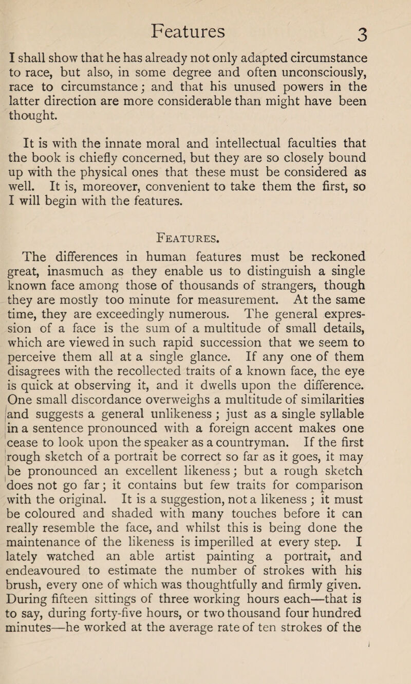 I shall show that he has already not only adapted circumstance to race, but also, in some degree and often unconsciously, race to circumstance; and that his unused powers in the latter direction are more considerable than might have been thought. It is with the innate moral and intellectual faculties that the book is chiefly concerned, but they are so closely bound up with the physical ones that these must be considered as well. It is, moreover, convenient to take them the first, so I will begin with the features. Features. The differences in human features must be reckoned great, inasmuch as they enable us to distinguish a single known face among those of thousands of strangers, though they are mostly too minute for measurement. At the same time, they are exceedingly numerous. The general expres¬ sion of a face is the sum of a multitude of small details, which are viewed in such rapid succession that we seem to perceive them all at a single glance. If any one of them disagrees with the recollected traits of a known face, the eye is quick at observing it, and it dwells upon the difference. One small discordance overweighs a multitude of similarities and suggests a general unlikeness ; just as a single syllable in a sentence pronounced with a foreign accent makes one cease to look upon the speaker as a countryman. If the first rough sketch of a portrait be correct so far as it goes, it may be pronounced an excellent likeness; but a rough sketch does not go far; it contains but few traits for comparison with the original. It is a suggestion, not a likeness ; it must be coloured and shaded with many touches before it can really resemble the face, and whilst this is being done the maintenance of the likeness is imperilled at every step. I lately watched an able artist painting a portrait, and endeavoured to estimate the number of strokes with his brush, every one of which was thoughtfully and firmly given. During fifteen sittings of three working hours each—that is to say, during forty-five hours, or two thousand four hundred minutes—he worked at the average rate of ten strokes of the i
