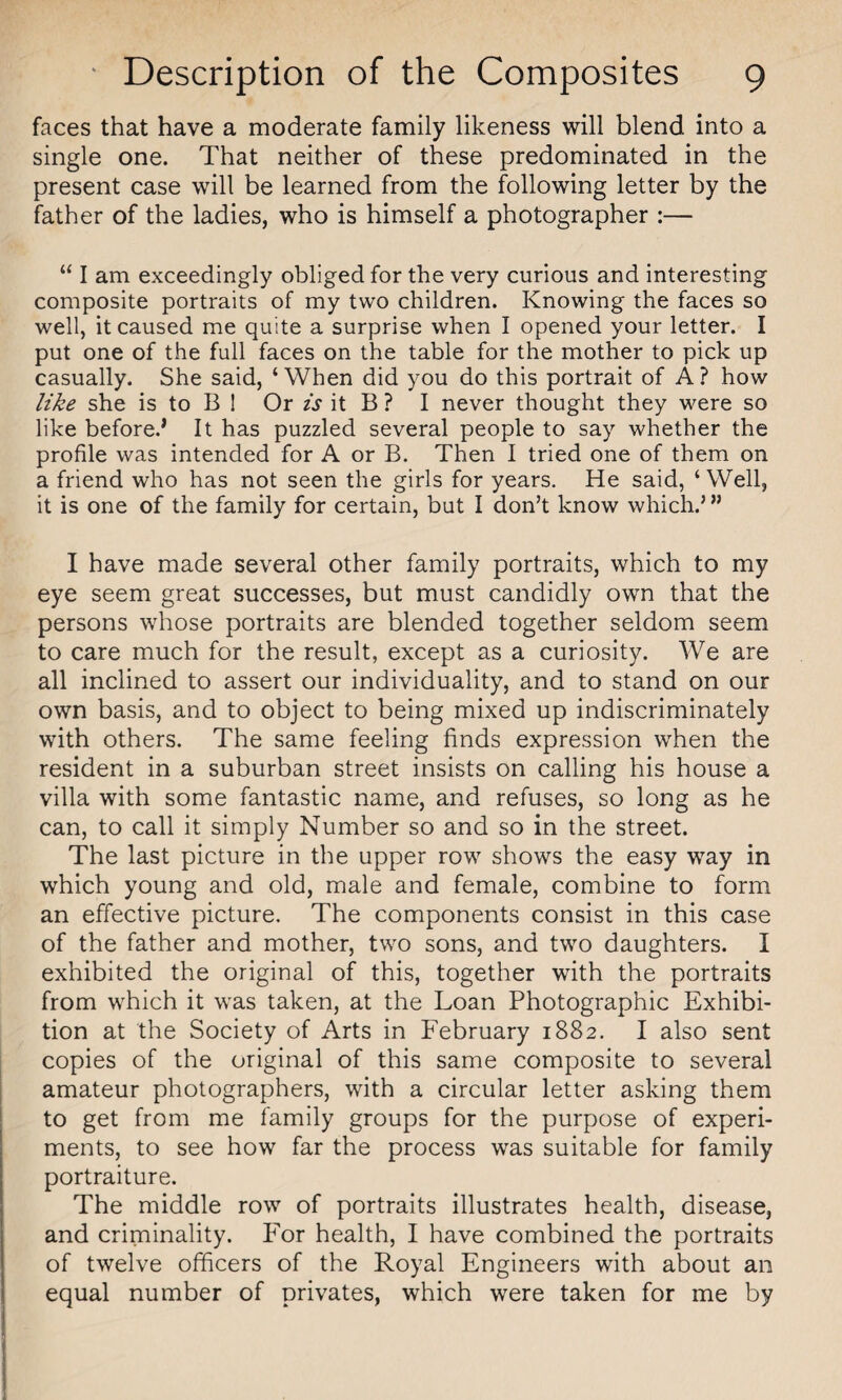 faces that have a moderate family likeness will blend into a single one. That neither of these predominated in the present case will be learned from the following letter by the father of the ladies, who is himself a photographer :— “ I am exceedingly obliged for the very curious and interesting composite portraits of my two children. Knowing the faces so well, it caused me quite a surprise when I opened your letter. I put one of the full faces on the table for the mother to pick up casually. She said, ‘When did you do this portrait of A ? how like she is to B 1 Or is it B ? I never thought they were so like before.’ It has puzzled several people to say whether the profile was intended for A or B. Then I tried one of them on a friend who has not seen the girls for years. He said, ‘Well, it is one of the family for certain, but I don’t know which.5 55 I have made several other family portraits, which to my eye seem great successes, but must candidly own that the persons whose portraits are blended together seldom seem to care much for the result, except as a curiosity. We are all inclined to assert our individuality, and to stand on our own basis, and to object to being mixed up indiscriminately with others. The same feeling finds expression when the resident in a suburban street insists on calling his house a villa with some fantastic name, and refuses, so long as he can, to call it simply Number so and so in the street. The last picture in the upper row shows the easy way in which young and old, male and female, combine to form an effective picture. The components consist in this case of the father and mother, two sons, and two daughters. I exhibited the original of this, together with the portraits from which it was taken, at the Loan Photographic Exhibi¬ tion at the Society of Arts in February 1882. I also sent copies of the original of this same composite to several amateur photographers, with a circular letter asking them to get from me family groups for the purpose of experi¬ ments, to see how far the process was suitable for family portraiture. The middle row of portraits illustrates health, disease, and criminality. For health, I have combined the portraits of twelve officers of the Royal Engineers with about an equal number of privates, which were taken for me by