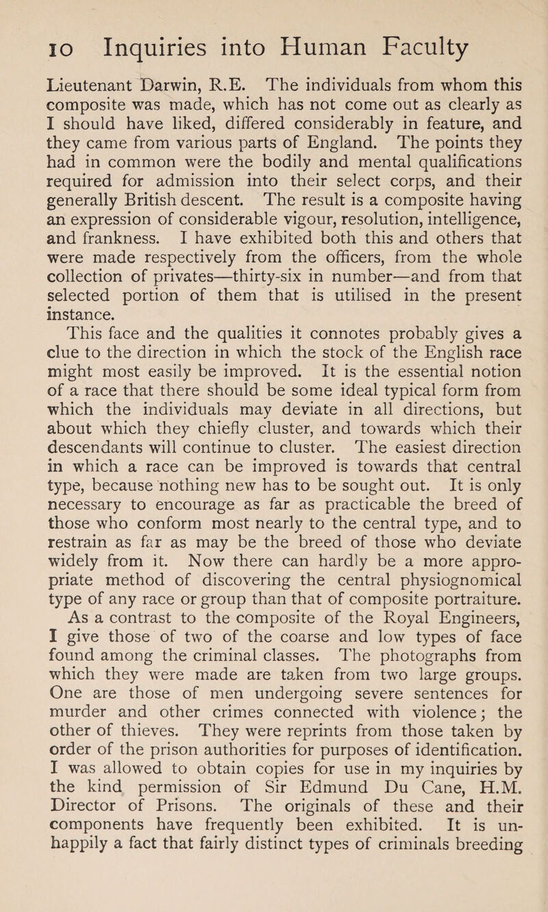 Lieutenant Darwin, R.E. The individuals from whom this composite was made, which has not come out as clearly as I should have liked, differed considerably in feature, and they came from various parts of England. The points they had in common were the bodily and mental qualifications required for admission into their select corps, and their generally British descent. The result is a composite having an expression of considerable vigour, resolution, intelligence, and frankness. I have exhibited both this and others that were made respectively from the officers, from the whole collection of privates—thirty-six in number—and from that selected portion of them that is utilised in the present instance. This face and the qualities it connotes probably gives a clue to the direction in which the stock of the English race might most easily be improved. It is the essential notion of a race that there should be some ideal typical form from which the individuals may deviate in all directions, but about which they chiefly cluster, and towards which their descendants will continue to cluster. The easiest direction in which a race can be improved is towards that central type, because nothing new has to be sought out. It is only necessary to encourage as far as practicable the breed of those who conform most nearly to the central type, and to restrain as far as may be the breed of those who deviate widely from it. Now there can hardly be a more appro¬ priate method of discovering the central physiognomical type of any race or group than that of composite portraiture. As a contrast to the composite of the Royal Engineers, I give those of two of the coarse and low types of face found among the criminal classes. The photographs from which they were made are ta.ken from two large groups. One are those of men undergoing severe sentences for murder and other crimes connected with violence; the other of thieves. They were reprints from those taken by order of the prison authorities for purposes of identification. I was allowed to obtain copies for use in my inquiries by the kind permission of Sir Edmund Du Cane, H.M. Director of Prisons. The originals of these and their components have frequently been exhibited. It is un¬ happily a fact that fairly distinct types of criminals breeding