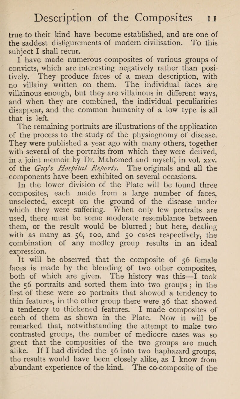 true to their kind have become established, and are one of the saddest disfigurements of modern civilisation. To this subject I shall recur. I have made numerous composites of various groups of convicts, which are interesting negatively rather than posi¬ tively. They produce faces of a mean description, with no villainy written on them. The individual faces are villainous enough, but they are villainous in different ways, and when they are combined, the individual peculiarities disappear, and the common humanity of a low type is all that is left. The remaining portraits are illustrations of the application of the process to the study of the physiognomy of disease. They were published a year ago with many others, together with several of the portraits from which they were derived, in a joint memoir by Dr. Mahomed and myself, in vol. xxv. of the Guy’s Hospital Reports. The originals and all the components have been exhibited on several occasions. In the lower division of the Plate will be found three composites, each made from a large number of faces, unselected, except on the ground of the disease under which they were suffering. When only few portraits are used, there must be some moderate resemblance between them, or the result would be blurred ; but here, dealing with as many as 56, 100, and 50 cases respectively, the combination of any medley group results in an ideal expression. It will be observed that the composite of 56 female faces is made by the blending of two other composites, both of which are given. The history was this—I took the 56 portraits and sorted them into two groups ; in the first of these were 20 portraits that showed a tendency to thin features, in the other group there were 36 that showed a tendency to thickened features. I made composites of each of them as shown in the Plate. Now it will be remarked that, notwithstanding the attempt to make two contrasted groups, the number of mediocre cases was so great that the composities of the two groups are much alike. If I had divided the 56 into two haphazard groups, the results would have been closely alike, as I know from abundant experience of the kind. The co-composite of the
