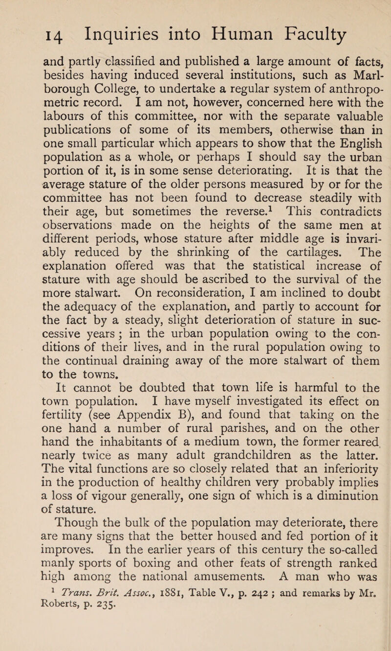 and partly classified and published a large amount of facts, besides having induced several institutions, such as Marl¬ borough College, to undertake a regular system of anthropo¬ metric record. I am not, however, concerned here with the labours of this committee, nor with the separate valuable publications of some of its members, otherwise than in one small particular which appears to show that the English population as a whole, or perhaps I should say the urban portion of it, is in some sense deteriorating. It is that the average stature of the older persons measured by or for the committee has not been found to decrease steadily with their age, but sometimes the reverse.1 This contradicts observations made on the heights of the same men at different periods, whose stature after middle age is invari¬ ably reduced by the shrinking of the cartilages. The explanation offered was that the statistical increase of stature with age should be ascribed to the survival of the more stalwart. On reconsideration, I am inclined to doubt the adequacy of the explanation, and partly to account for the fact by a steady, slight deterioration of stature in suc¬ cessive years ; in the urban population owing to the con¬ ditions of their lives, and in the rural population owing to the continual draining away of the more stalwart of them to the towns. It cannot be doubted that town life is harmful to the town population. I have myself investigated its effect on fertility (see Appendix B), and found that taking on the one hand a number of rural parishes, and on the other hand the inhabitants of a medium town, the former reared, nearly twice as many adult grandchildren as the latter. The vital functions are so closely related that an inferiority in the production of healthy children very probably implies a loss of vigour generally, one sign of which is a diminution of stature. Though the bulk of the population may deteriorate, there are many signs that the better housed and fed portion of it improves. In the earlier years of this century the so-called manly sports of boxing and other feats of strength ranked high among the national amusements. A man who was 1 Trans. Brit. Assoc., 1881, Table V., p. 242 ; and remarks by Mr. Roberts, p. 235.