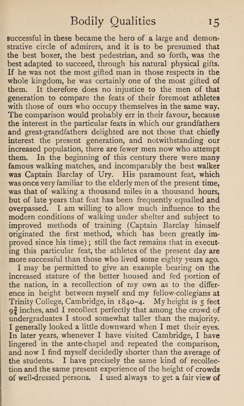 successful in these became the hero of a large and demon¬ strative circle of admirers, and it is to be presumed that the best boxer, the best pedestrian, and so forth, was the best adapted to succeed, through his natural physical gifts. If he was not the most gifted man in those respects in the whole kingdom, he was certainly one of the most gifted of them. It therefore does no injustice to the men of that generation to compare the feats of their foremost athletes with those of ours who occupy themselves in the same way. The comparison would probably err in their favour, because the interest in the particular feats in which our grandfathers and great-grandfathers delighted are not those that chiefly interest the present generation, and notwithstanding our increased population, there are fewer men now who attempt them. In the beginning of this century there were many famous walking matches, and incomparably the best walker was Captain Barclay of Ury. His paramount feat, which was once very familiar to the elderly men of the present time, was that of walking a thousand miles in a thousand hours, but of late years that feat has been frequently equalled and overpassed. I am willing to allow much influence to the modern conditions of walking under shelter and subject to improved methods of training (Captain Barclay himself originated the first method, which has been greatly im¬ proved since his time); still the fact remains that in execut¬ ing this particular feat, the athletes of the present day are more successful than those who lived some eighty years ago. I may be permitted to give an example bearing on the increased stature of the better housed and fed portion of the nation, in a recollection of my own as to the differ¬ ence in height between myself and my fellow-collegians at Trinity College, Cambridge, in 1840-4. My height is 5 feet 9J inches, and I recollect perfectly that among the crowd of undergraduates I stood somewhat taller than the majority. I generally looked a little downward when I met their eyes. In later years, whenever I have visited Cambridge, I have lingered in the ante-chapel and repeated the comparison, and now I find myself decidedly shorter than the average of the students. I have precisely the same kind of recollec¬ tion and the same present experience of the height of crowds of well-dressed persons. I used always to get a fair view of