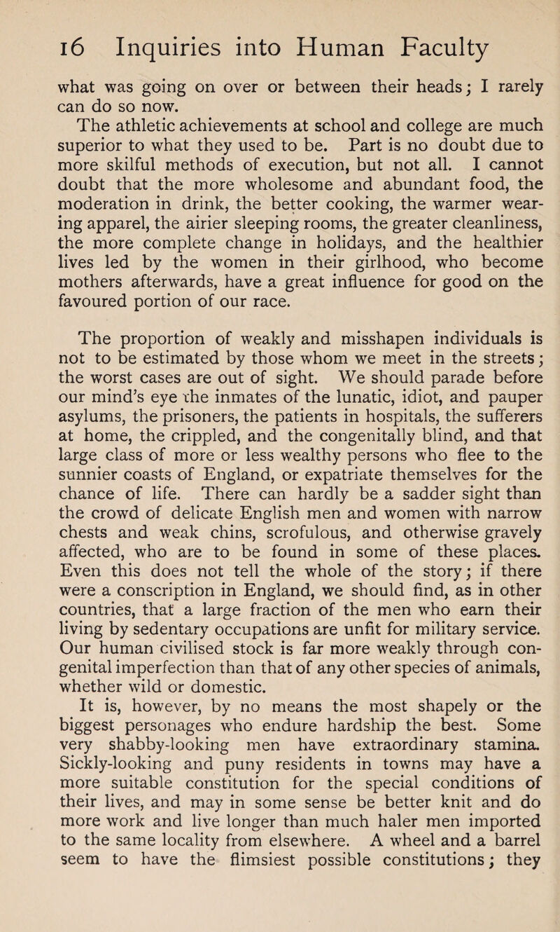 what was going on over or between their heads; I rarely can do so now. The athletic achievements at school and college are much superior to what they used to be. Part is no doubt due to more skilful methods of execution, but not all. I cannot doubt that the more wholesome and abundant food, the moderation in drink, the better cooking, the warmer wear¬ ing apparel, the airier sleeping rooms, the greater cleanliness, the more complete change in holidays, and the healthier lives led by the women in their girlhood, who become mothers afterwards, have a great influence for good on the favoured portion of our race. The proportion of weakly and misshapen individuals is not to be estimated by those whom we meet in the streets; the worst cases are out of sight. We should parade before our mind’s eye the inmates of the lunatic, idiot, and pauper asylums, the prisoners, the patients in hospitals, the sufferers at home, the crippled, and the congenitally blind, and that large class of more or less wealthy persons who flee to the sunnier coasts of England, or expatriate themselves for the chance of life. There can hardly be a sadder sight than the crowd of delicate English men and women with narrow chests and weak chins, scrofulous, and otherwise gravely affected, who are to be found in some of these places. Even this does not tell the whole of the story; if there were a conscription in England, we should find, as in other countries, that a large fraction of the men who earn their living by sedentary occupations are unfit for military service. Our human civilised stock is far more weakly through con¬ genital imperfection than that of any other species of animals, whether wild or domestic. It is, however, by no means the most shapely or the biggest personages who endure hardship the best. Some very shabby-looking men have extraordinary stamina. Sickly-looking and puny residents in towns may have a more suitable constitution for the special conditions of their lives, and may in some sense be better knit and do more work and live longer than much haler men imported to the same locality from elsewhere. A wheel and a barrel seem to have the flimsiest possible constitutions; they