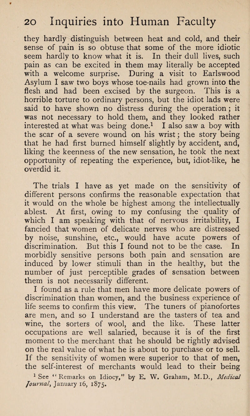they hardly distinguish between heat and cold, and their sense of pain is so obtuse that some of the more idiotic seem hardly to know what it is. In their dull lives, such pain as can be excited in them may literally be accepted with a welcome surprise. During a visit to Earlswood Asylum I saw two boys whose toe-nails had grown into the flesh and had been excised by the surgeon. This is a horrible torture to ordinary persons, but the idiot lads were said to have shown no distress during the operation; it was not necessary to hold them, and they looked rather interested at what was being done.1 I also saw a boy with the scar of a severe wound on his wrist; the story being that he had first burned himself slightly by accident, and, liking the keenness of the new sensation, he tobk the next opportunity of repeating the experience, but, idiot-like, he overdid it. The trials I have as yet made on the sensitivity of different persons confirms the reasonable expectation that it would on the whole be highest among the intellectually ablest. At first, owing to my confusing the quality of which I am speaking with that of nervous irritability, I fancied that women of delicate nerves who are distressed by noise, sunshine, etc., would have acute powers of discrimination. But this I found not to be the case. In morbidly sensitive persons both pain and sensation are induced by lower stimuli than in the healthy, but the number of just perceptible grades of sensation between them is not necessarily different. I found as a rule that men have more delicate powers of discrimination than women, and the business experience of life seems to confirm this view. The tuners of pianofortes are men, and so I understand are the tasters of tea and wine, the sorters of wool, and the like. These latter occupations are well salaried, because it is of the first moment to the merchant that he should be rightly advised on the real value of what he is about to purchase or to sell. If the sensitivity of women were superior to that of men, the self-interest of merchants would lead to their being 1 See “Remarks on Idiocy,’’ by E. W. Graham, M.D., Medical Journal, January 16, 1875.