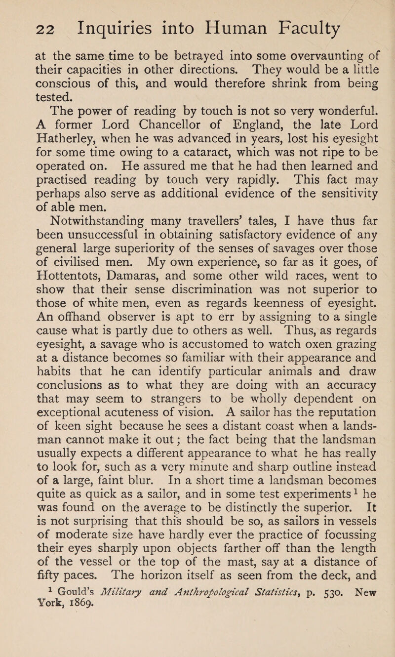 at the same time to be betrayed into some overvaunting of their capacities in other directions. They would be a little conscious of this, and would therefore shrink from being tested. The power of reading by touch is not so very wonderful. A former Lord Chancellor of England, the late Lord Hatherley, when he was advanced in years, lost his eyesight for some time owing to a cataract, which was not ripe to be operated on. He assured me that he had then learned and practised reading by touch very rapidly. This fact may perhaps also serve as additional evidence of the sensitivity of able men. Notwithstanding many travellers’ tales, I have thus far been unsuccessful in obtaining satisfactory evidence of any general large superiority of the senses of savages over those of civilised men. My own experience, so far as it goes, of Hottentots, Damaras, and some other wild races, went to show that their sense discrimination was not superior to those of white men, even as regards keenness of eyesight. An offhand observer is apt to err by assigning to a single cause what is partly due to others as well. Thus, as regards eyesight, a savage who is accustomed to watch oxen grazing at a distance becomes so familiar with their appearance and habits that he can identify particular animals and draw conclusions as to what they are doing with an accuracy that may seem to strangers to be wholly dependent on exceptional acuteness of vision. A sailor has the reputation of keen sight because he sees a distant coast when a lands¬ man cannot make it out; the fact being that the landsman usually expects a different appearance to what he has really to look for, such as a very minute and sharp outline instead of a large, faint blur. In a short time a landsman becomes quite as quick as a sailor, and in some test experiments1 he was found on the average to be distinctly the superior. It is not surprising that this should be so, as sailors in vessels of moderate size have hardly ever the practice of focussing their eyes sharply upon objects farther off than the length of the vessel or the top of the mast, say at a distance of fifty paces. The horizon itself as seen from the deck, and 1 Gould’s Military and Anthropological Statistics, p. 530. New York, 1869.