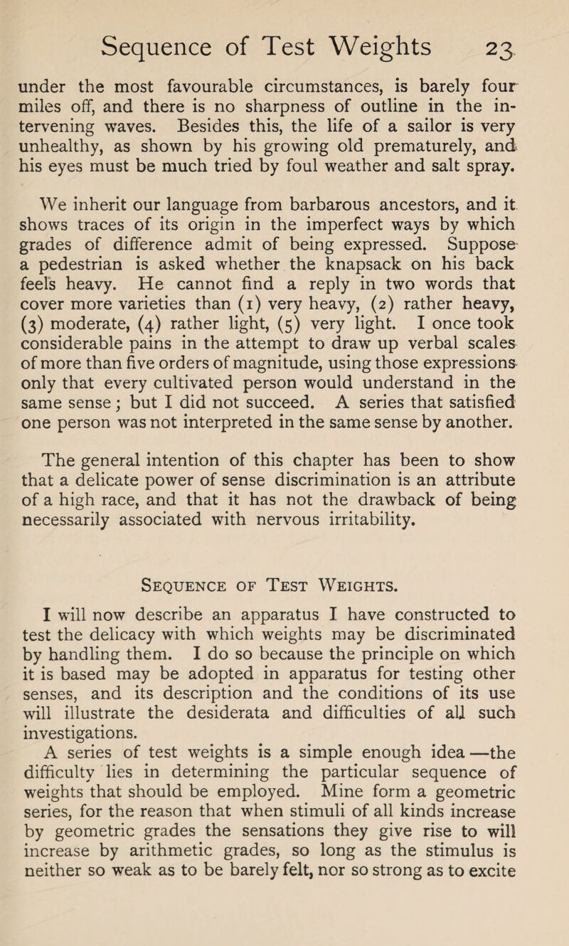 under the most favourable circumstances, is barely four miles off, and there is no sharpness of outline in the in¬ tervening waves. Besides this, the life of a sailor is very unhealthy, as shown by his growing old prematurely, and his eyes must be much tried by foul weather and salt spray. We inherit our language from barbarous ancestors, and it shows traces of its origin in the imperfect ways by which grades of difference admit of being expressed. Suppose a pedestrian is asked whether the knapsack on his back feels heavy. He cannot find a reply in two words that cover more varieties than (i) very heavy, (2) rather heavy, (3) moderate, (4) rather light, (5) very light. I once took considerable pains in the attempt to draw up verbal scales of more than five orders of magnitude, using those expressions only that every cultivated person would understand in the same sense; but I did not succeed. A series that satisfied one person was not interpreted in the same sense by another. The general intention of this chapter has been to show that a delicate power of sense discrimination is an attribute of a high race, and that it has not the drawback of being necessarily associated with nervous irritability. Sequence of Test Weights. I will now describe an apparatus I have constructed to test the delicacy with which weights may be discriminated by handling them. I do so because the principle on which it is based may be adopted in apparatus for testing other senses, and its description and the conditions of its use will illustrate the desiderata and difficulties of all such investigations. A series of test weights is a simple enough idea—the difficulty lies in determining the particular sequence of weights that should be employed. Mine form a geometric series, for the reason that when stimuli of all kinds increase by geometric grades the sensations they give rise to will increase by arithmetic grades, so long as the stimulus is neither so weak as to be barely felt, nor so strong as to excite