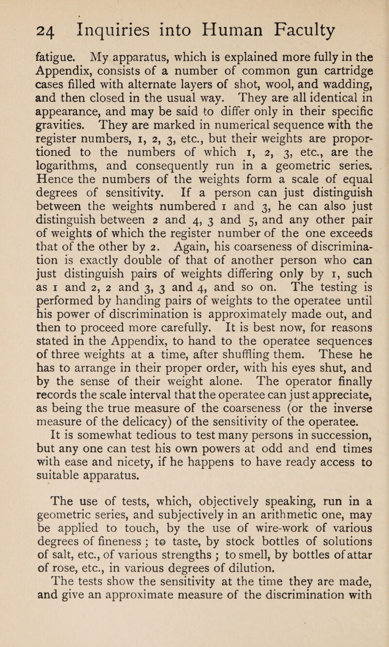fatigue. My apparatus, which is explained more fully in the Appendix, consists of a number of common gun cartridge cases filled with alternate layers of shot, wool, and wadding, and then closed in the usual way. They are all identical in appearance, and may be said to differ only in their specific gravities. They are marked in numerical sequence with the register numbers, i, 2, 3, etc., but their weights are propor¬ tioned to the numbers of which 1, 2, 3, etc., are the logarithms, and consequently run in a geometric series. Hence the numbers of the weights form a scale of equal degrees of sensitivity. If a person can just distinguish between the weights numbered 1 and 3, he can also just distinguish between 2 and 4, 3 and 5, and any other pair of weights of which the register number of the one exceeds that of the other by 2. Again, his coarseness of discrimina¬ tion is exactly double of that of another person who can just distinguish pairs of weights differing only by 1, such as 1 and 2, 2 and 3, 3 and 4, and so on. The testing is performed by handing pairs of weights to the operatee until his power of discrimination is approximately made out, and then to proceed more carefully. It is best now, for reasons stated in the Appendix, to hand to the operatee sequences of three weights at a time, after shuffling them. These he has to arrange in their proper order, with his eyes shut, and by the sense of their weight alone. The operator finally records the scale interval that the operatee can just appreciate, as being the true measure of the coarseness (or the inverse measure of the delicacy) of the sensitivity of the operatee. It is somewhat tedious to test many persons in succession, but any one can test his own powers at odd and end times with ease and nicety, if he happens to have ready access to suitable apparatus. The use of tests, which, objectively speaking, run in a geometric series, and subjectively in an arithmetic one, may be applied to touch, by the use of wire-work of various degrees of fineness ; to taste, by stock bottles of solutions of salt, etc., of various strengths ; to smell, by bottles of attar of rose, etc., in various degrees of dilution. The tests show the sensitivity at the time they are made, and give an approximate measure of the discrimination with