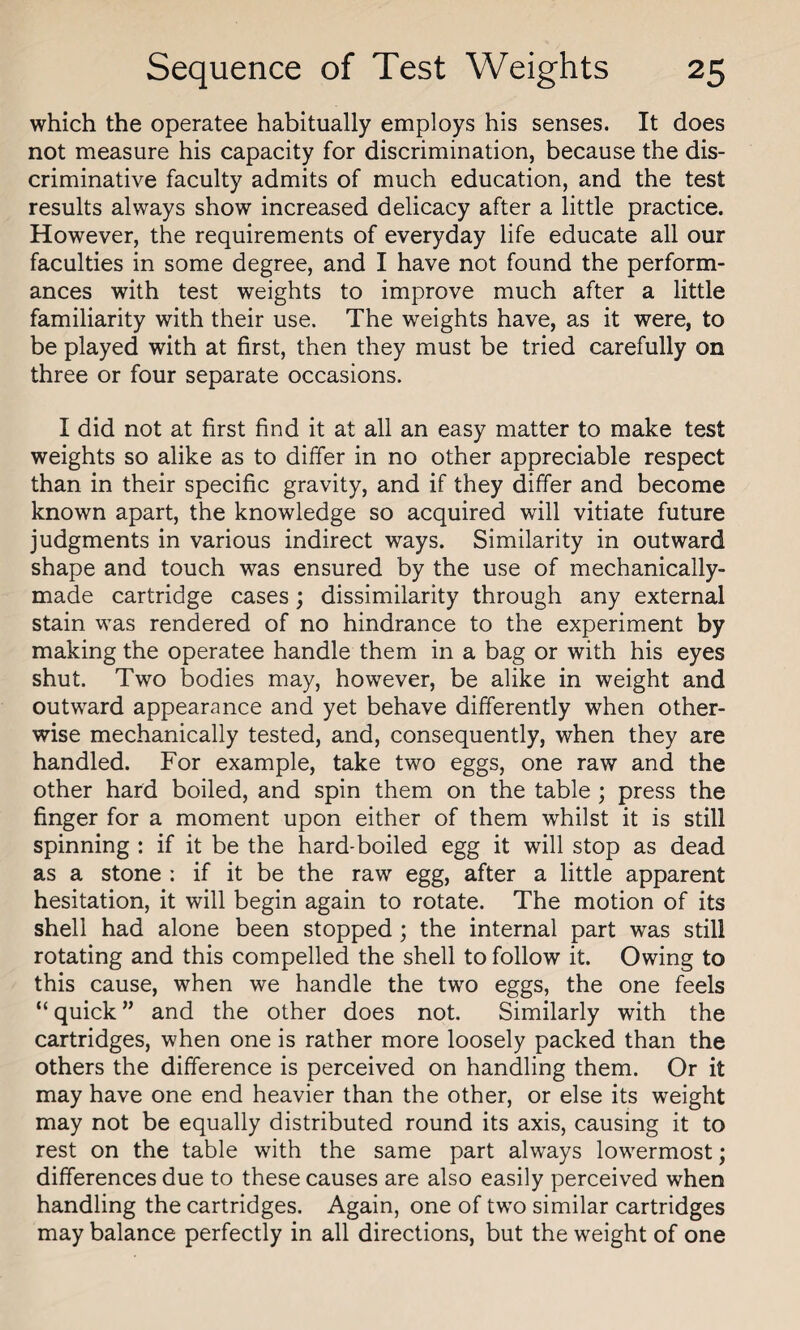 which the operatee habitually employs his senses. It does not measure his capacity for discrimination, because the dis¬ criminative faculty admits of much education, and the test results always show increased delicacy after a little practice. However, the requirements of everyday life educate all our faculties in some degree, and I have not found the perform¬ ances with test weights to improve much after a little familiarity with their use. The weights have, as it were, to be played with at first, then they must be tried carefully on three or four separate occasions. I did not at first find it at all an easy matter to make test weights so alike as to differ in no other appreciable respect than in their specific gravity, and if they differ and become known apart, the knowledge so acquired will vitiate future judgments in various indirect ways. Similarity in outward shape and touch was ensured by the use of mechanically- made cartridge cases; dissimilarity through any external stain was rendered of no hindrance to the experiment by making the operatee handle them in a bag or with his eyes shut. Two bodies may, however, be alike in weight and outward appearance and yet behave differently when other¬ wise mechanically tested, and, consequently, when they are handled. For example, take two eggs, one raw and the other hard boiled, and spin them on the table ; press the finger for a moment upon either of them whilst it is still spinning : if it be the hard-boiled egg it will stop as dead as a stone : if it be the raw egg, after a little apparent hesitation, it will begin again to rotate. The motion of its shell had alone been stopped ; the internal part was still rotating and this compelled the shell to follow it. Owing to this cause, when we handle the two eggs, the one feels “ quick ” and the other does not. Similarly with the cartridges, when one is rather more loosely packed than the others the difference is perceived on handling them. Or it may have one end heavier than the other, or else its weight may not be equally distributed round its axis, causing it to rest on the table with the same part always lowermost; differences due to these causes are also easily perceived when handling the cartridges. Again, one of two similar cartridges may balance perfectly in all directions, but the weight of one