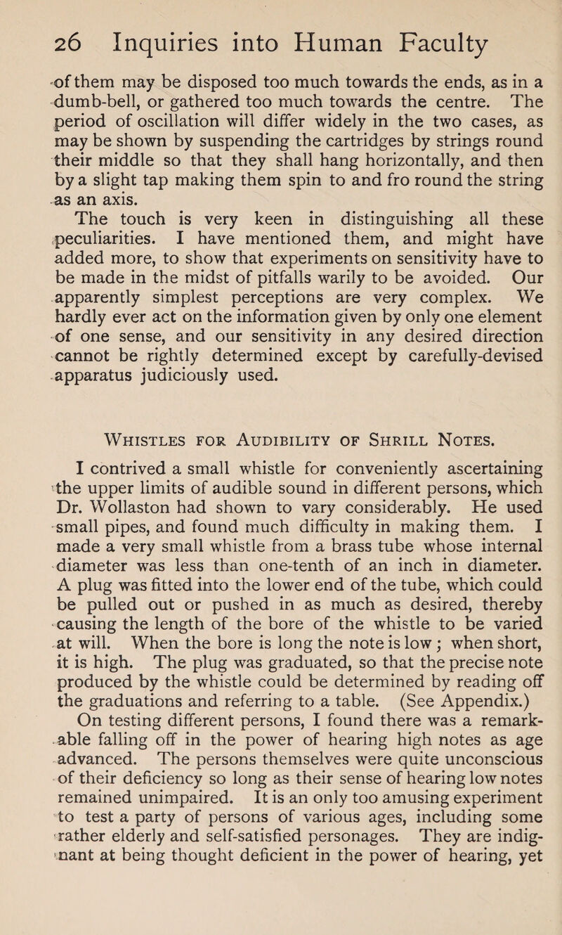 of them may be disposed too much towards the ends, as in a dumb-bell, or gathered too much towards the centre. The period of oscillation will differ widely in the two cases, as may be shown by suspending the cartridges by strings round their middle so that they shall hang horizontally, and then by a slight tap making them spin to and fro round the string as an axis. The touch is very keen in distinguishing all these peculiarities. I have mentioned them, and might have added more, to show that experiments on sensitivity have to be made in the midst of pitfalls warily to be avoided. Our apparently simplest perceptions are very complex. We hardly ever act on the information given by only one element of one sense, and our sensitivity in any desired direction cannot be rightly determined except by carefully-devised apparatus judiciously used. Whistles for Audibility of Shrill Notes. I contrived a small whistle for conveniently ascertaining the upper limits of audible sound in different persons, which Dr. Wollaston had shown to vary considerably. He used small pipes, and found much difficulty in making them. I made a very small whistle from a brass tube whose internal diameter was less than one-tenth of an inch in diameter. A plug was fitted into the lower end of the tube, which could be pulled out or pushed in as much as desired, thereby causing the length of the bore of the whistle to be varied at will. When the bore is long the note is low; when short, it is high. The plug was graduated, so that the precise note produced by the whistle could be determined by reading off the graduations and referring to a table. (See Appendix.) On testing different persons, I found there was a remark¬ able falling off in the power of hearing high notes as age advanced. The persons themselves were quite unconscious of their deficiency so long as their sense of hearing low notes remained unimpaired. It is an only too amusing experiment to test a party of persons of various ages, including some rather elderly and self-satisfied personages. They are indig¬ nant at being thought deficient in the power of hearing, yet