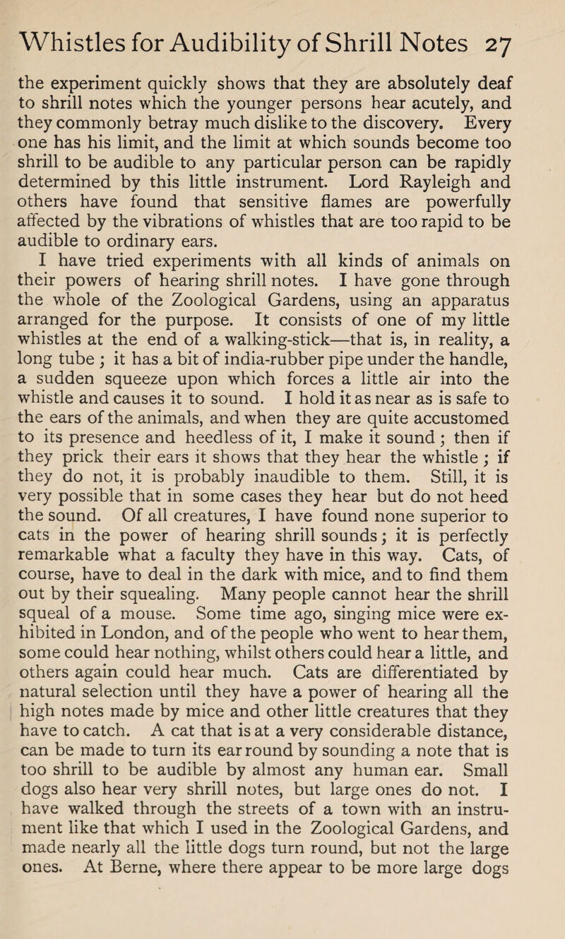 the experiment quickly shows that they are absolutely deaf to shrill notes which the younger persons hear acutely, and they commonly betray much dislike to the discovery. Every one has his limit, and the limit at which sounds become too shrill to be audible to any particular person can be rapidly determined by this little instrument. Lord Rayleigh and others have found that sensitive flames are powerfully affected by the vibrations of whistles that are too rapid to be audible to ordinary ears. I have tried experiments with all kinds of animals on their powers of hearing shrill notes. I have gone through the whole of the Zoological Gardens, using an apparatus arranged for the purpose. It consists of one of my little whistles at the end of a walking-stick—that is, in reality, a long tube ; it has a bit of india-rubber pipe under the handle, a sudden squeeze upon which forces a little air into the whistle and causes it to sound. I hold it as near as is safe to the ears of the animals, and when they are quite accustomed to its presence and heedless of it, I make it sound; then if they prick their ears it shows that they hear the whistle; if they do not, it is probably inaudible to them. Still, it is very possible that in some cases they hear but do not heed the sound. Of all creatures, I have found none superior to cats in the power of hearing shrill sounds; it is perfectly remarkable what a faculty they have in this way. Cats, of course, have to deal in the dark with mice, and to find them out by their squealing. Many people cannot hear the shrill squeal of a mouse. Some time ago, singing mice were ex¬ hibited in London, and of the people who went to hear them, some could hear nothing, whilst others could hear a little, and others again could hear much. Cats are differentiated by natural selection until they have a power of hearing all the high notes made by mice and other little creatures that they have to catch. A cat that is at a very considerable distance, can be made to turn its ear round by sounding a note that is too shrill to be audible by almost any human ear. Small dogs also hear very shrill notes, but large ones do not. I have walked through the streets of a town with an instru¬ ment like that which I used in the Zoological Gardens, and made nearly all the little dogs turn round, but not the large ones. At Berne, where there appear to be more large dogs