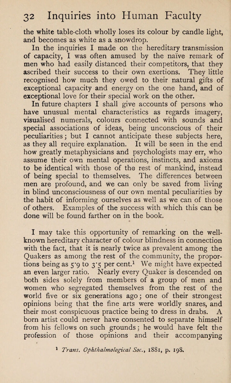 the white table-cloth wholly loses its colour by candle light, and becomes as white as a snowdrop. In the inquiries I made on the hereditary transmission of capacity, I was often amused by the naive remark of men who had easily distanced their competitors, that they ascribed their success to their own exertions. They little recognised how much they owed to their natural gifts of exceptional capacity and energy on the one hand, and of exceptional love for their special work on the other. In future chapters I shall give accounts of persons who have unusual mental characteristics as regards imagery, visualised numerals, colours connected with sounds and special associations of ideas, being unconscious of their peculiarities; but I cannot anticipate these subjects here, as they all require explanation. It will be seen in the end how greatly metaphysicians and psychologists may err, who assume their own mental operations, instincts, and axioms to be identical with those of the rest of mankind, instead of being special to themselves. The differences between men are profound, and we can only be saved from living in blind unconsciousness of our own mental peculiarities by the habit of informing ourselves as well as we can of those of others. Examples of the success with which this can be done will be found farther on in the book. I may take this opportunity of remarking on the well- known hereditary character of colour blindness in connection with the fact, that it is nearly twice as prevalent among the Quakers as among the rest of the community, the propor¬ tions being as 5*9 to 3*5 per cent.1 We might have expected an even larger ratio. Nearly every Quaker is descended on both sides solely from members of a group of men and women who segregated themselves from the rest of the world five or six generations ago; one of their strongest opinions being that the fine arts were worldly snares, and their most conspicuous practice being to dress in drabs. A born artist could never have consented to separate himself from his fellows on such grounds; he would have felt the profession of those opinions and their accompanying i 1 Trans. Ophthalmological Soc., 1881, p. 198.