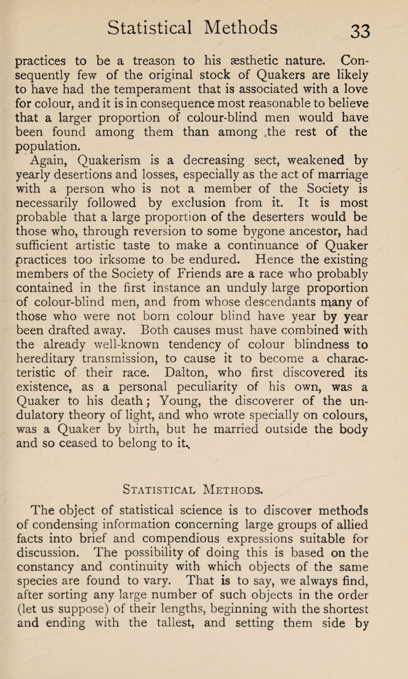 practices to be a treason to his aesthetic nature. Con¬ sequently few of the original stock of Quakers are likely to have had the temperament that is associated with a love for colour, and it is in consequence most reasonable to believe that a larger proportion of colour-blind men would have been found among them than among „the rest of the population. Again, Quakerism is a decreasing sect, weakened by yearly desertions and losses, especially as the act of marriage with a person who is not a member of the Society is necessarily followed by exclusion from it. It is most probable that a large proportion of the deserters would be those who, through reversion to some bygone ancestor, had sufficient artistic taste to make a continuance of Quaker practices too irksome to be endured. Hence the existing members of the Society of Friends are a race who probably contained in the first instance an unduly large proportion of colour-blind men, and from whose descendants many of those who were not born colour blind have year by year been drafted away. Both causes must have combined with the already well-known tendency of colour blindness to hereditary transmission, to cause it to become a charac¬ teristic of their race. Dalton, who first discovered its existence, as a personal peculiarity of his own, was a Quaker to his death; Young, the discoverer of the un- dulatory theory of light, and who wrote specially on colours, was a Quaker by birth, but he married outside the body and so ceased to belong to it., Statistical Methods. The object of statistical science is to discover methods of condensing information concerning large groups of allied facts into brief and compendious expressions suitable for discussion. The possibility of doing this is based on the constancy and continuity with which objects of the same species are found to vary. That is to say, we always find, after sorting any large number of such objects in the order (let us suppose) of their lengths, beginning with the shortest and ending with the tallest, and setting them side by