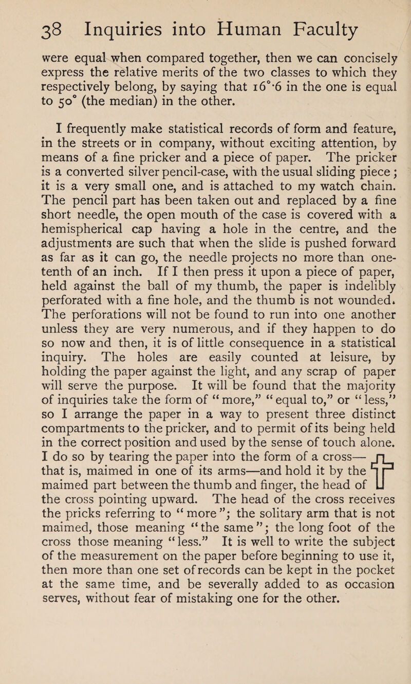 were equal when compared together, then we can concisely express the relative merits of the two classes to which they respectively belong, by saying that i60,6 in the one is equal to 50° (the median) in the other. I frequently make statistical records of form and feature, in the streets or in company, without exciting attention, by means of a fine pricker and a piece of paper. The pricker is a converted silver pencil-case, with the usual sliding piece; it is a very small one, and is attached to my watch chain. The pencil part has been taken out and replaced by a fine short needle, the open mouth of the case is covered with a hemispherical cap having a hole in the centre, and the adjustments are such that when the slide is pushed forward as far as it can go, the needle projects no more than one- tenth of an inch. If I then press it upon a piece of paper, held against the ball of my thumb, the paper is indelibly perforated with a fine hole, and the thumb is not wounded* The perforations will not be found to run into one another unless they are very numerous, and if they happen to do so now and then, it is of little consequence in a statistical inquiry. The holes are easily counted at leisure, by holding the paper against the light, and any scrap of paper will serve the purpose. It will be found that the majority of inquiries take the form of “ more,” “ equal to,” or “ less,” so I arrange the paper in a way to present three distinct compartments to the pricker, and to permit of its being held in the correct position and used by the sense of touch alone. I do so by tearing the paper into the form of a cross— ri that is, maimed in one of its arms—and hold it by the q P maimed part between the thumb and finger, the head of LI the cross pointing upward. The head of the cross receives the pricks referring to “ more”; the solitary arm that is not maimed, those meaning “the same”; the long foot of the cross those meaning “ less.” It is well to write the subject of the measurement on the paper before beginning to use it, then more than one set of records can be kept in the pocket at the same time, and be severally added to as occasion serves, without fear of mistaking one for the other.