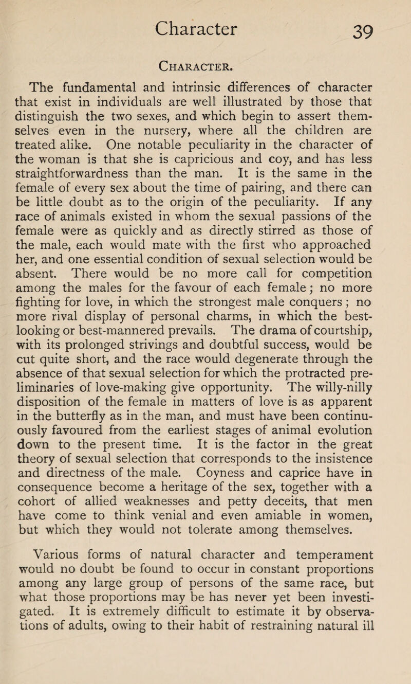 Character. The fundamental and intrinsic differences of character that exist in individuals are well illustrated by those that distinguish the two sexes, and which begin to assert them¬ selves even in the nursery, where all the children are treated alike. One notable peculiarity in the character of the woman is that she is capricious and coy, and has less straightforwardness than the man. It is the same in the female of every sex about the time of pairing, and there can be little doubt as to the origin of the peculiarity. If any race of animals existed in whom the sexual passions of the female were as quickly and as directly stirred as those of the male, each would mate with the first who approached her, and one essential condition of sexual selection would be absent. There would be no more call for competition among the males for the favour of each female; no more fighting for love, in which the strongest male conquers ; no more rival display of personal charms, in which the best¬ looking or best-mannered prevails. The drama of courtship, with its prolonged strivings and doubtful success, would be cut quite short, and the race would degenerate through the absence of that sexual selection for which the protracted pre¬ liminaries of love-making give opportunity. The willy-nilly disposition of the female in matters of love is as apparent in the butterfly as in the man, and must have been continu¬ ously favoured from the earliest stages of animal evolution down to the present time. It is the factor in the great theory of sexual selection that corresponds to the insistence and directness of the male. Coyness and caprice have in consequence become a heritage of the sex, together with a cohort of allied weaknesses and petty deceits, that men have come to think venial and even amiable in women, but which they would not tolerate among themselves. Various forms of natural character and temperament would no doubt be found to occur in constant proportions among any large group of persons of the same race, but what those proportions may be has never yet been investi¬ gated. It is extremely difficult to estimate it by observa¬ tions of adults, owing to their habit of restraining natural ill