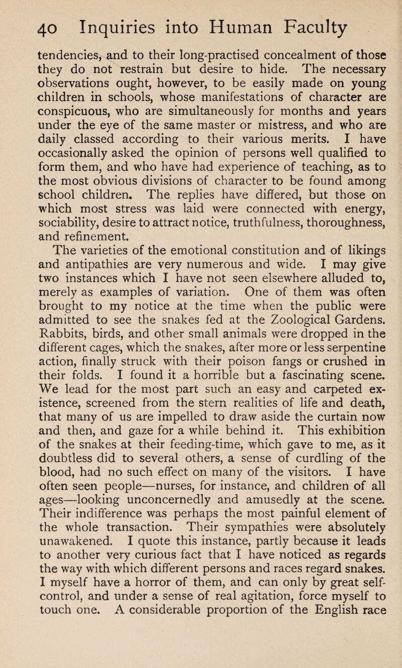 tendencies, and to their long-practised concealment of those they do not restrain but desire to hide. The necessary observations ought, however, to be easily made on young children in schools, whose manifestations of character are conspicuous, who are simultaneously for months and years under the eye of the same master or mistress, and who are daily classed according to their various merits. I have occasionally asked the opinion of persons well qualified to form them, and who have had experience of teaching, as to the most obvious divisions of character to be found among school children. The replies have differed, but those on which most stress was laid were connected with energy, sociability, desire to attract notice, truthfulness, thoroughness, and refinement. The varieties of the emotional constitution and of likings and antipathies are very numerous and wide. I may give two instances which I have not seen elsewhere alluded to, merely as examples of variation. One of them was often brought to my notice at the time when the public were admitted to see the snakes fed at the Zoological Gardens. Rabbits, birds, and other small animals were dropped in the different cages, which the snakes, after more or less serpentine action, finally struck with their poison fangs or crushed in their folds. I found it a horrible but a fascinating scene. We lead for the most part such an easy and carpeted ex¬ istence, screened from the stern realities of life and death, that many of us are impelled to draw aside the curtain now and then, and gaze for a while behind it. This exhibition of the snakes at their feeding-time, which gave to me, as it doubtless did to several others, a sense of curdling of the blood, had no such effect on many of the visitors. I have often seen people—nurses, for instance, and children of all ages—looking unconcernedly and amusedly at the scene. Their indifference was perhaps the most painful element of the whole transaction. Their sympathies were absolutely unawakened. I quote this instance, partly because it leads to another very curious fact that I have noticed as regards the way with which different persons and races regard snakes. I myself have a horror of them, and can only by great self- control, and under a sense of real agitation, force myself to touch one. A considerable proportion of the English race