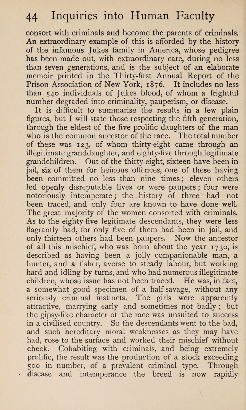 consort with criminals and become the parents of criminals. An extraordinary example of this is afforded by the history of the infamous Jukes family in America, whose pedigree has been made out, with extraordinary care, during no less than seven generations, and is the subject of an elaborate memoir printed in the Thirty-first Annual Report of the Prison Association of New York, 1876. It includes no less than 540 individuals of Jukes blood, of whom a frightful number degraded into criminality, pauperism, or disease. It is difficult to summarise the results in a few plain figures, but I will state those respecting the fifth generation, through the eldest of the five prolific daughters of the man who is the common ancestor of the race. The total number of these was 123, of whom thirty-eight came through an illegitimate granddaughter, and eighty-five through legitimate grandchildren. Out of the thirty-eight, sixteen have been in jail, six of them for heinous offences, one of these having been committed no less than nine times; eleven others led openly disreputable lives or were paupers; four were notoriously intemperate; the history of three had not been traced, and only four are known to have done well. The great majority of the women consorted with criminals. As to the eighty-five legitimate descendants, they were less flagrantly bad, for only five of them had been in jail, and only thirteen others had been paupers. Now the ancestor of all this mischief, who was born about the year 1730, is described as having been a jolly companionable man, a hunter, and a fisher, averse to steady labour, but working hard and idling by turns, and who had numerous illegitimate children, whose issue has not been traced. He was, in fact, a somewhat good specimen of a half-savage, without any seriously criminal instincts. The girls were apparently attractive, marrying early and sometimes not badly; but the gipsy-like character of the race was unsuited to success in a civilised country. So the descendants went to the bad, and such hereditary moral weaknesses as they may have had, rose to the surface and worked their mischief without check. Cohabiting with criminals, and being extremely prolific, the result was the production of a stock exceeding 500 in number, of a prevalent criminal type. Through disease and intemperance the breed is now rapidly