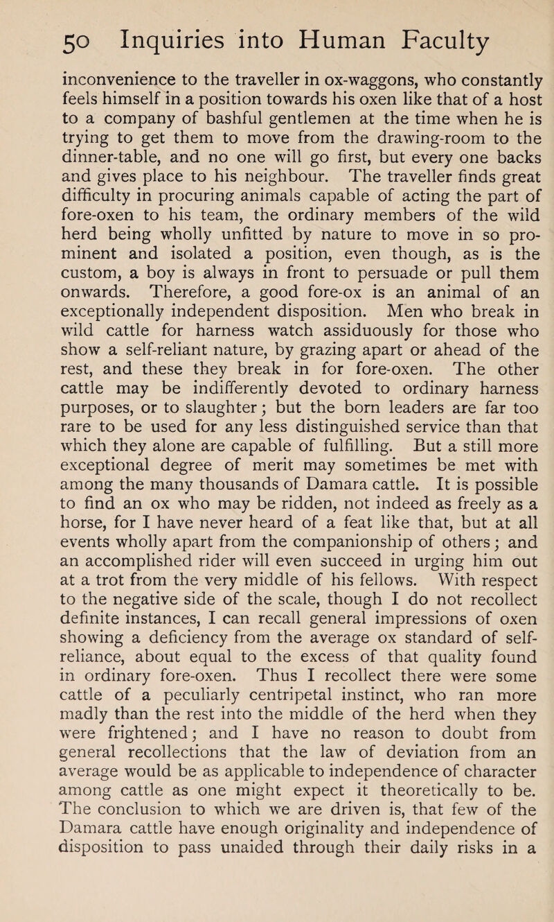 inconvenience to the traveller in ox-waggons, who constantly feels himself in a position towards his oxen like that of a host to a company of bashful gentlemen at the time when he is trying to get them to move from the drawing-room to the dinner-table, and no one will go first, but every one backs and gives place to his neighbour. The traveller finds great difficulty in procuring animals capable of acting the part of fore-oxen to his team, the ordinary members of the wild herd being wholly unfitted by nature to move in so pro¬ minent and isolated a position, even though, as is the custom, a boy is always in front to persuade or pull them onwards. Therefore, a good fore-ox is an animal of an exceptionally independent disposition. Men who break in wild cattle for harness watch assiduously for those who show a self-reliant nature, by grazing apart or ahead of the rest, and these they break in for fore-oxen. The other cattle may be indifferently devoted to ordinary harness purposes, or to slaughter; but the born leaders are far too rare to be used for any less distinguished service than that which they alone are capable of fulfilling. But a still more exceptional degree of merit may sometimes be met with among the many thousands of Damara cattle. It is possible to find an ox who may be ridden, not indeed as freely as a horse, for I have never heard of a feat like that, but at all events wholly apart from the companionship of others; and an accomplished rider will even succeed in urging him out at a trot from the very middle of his fellows. With respect to the negative side of the scale, though I do not recollect definite instances, I can recall general impressions of oxen showing a deficiency from the average ox standard of self- reliance, about equal to the excess of that quality found in ordinary fore-oxen. Thus I recollect there were some cattle of a peculiarly centripetal instinct, who ran more madly than the rest into the middle of the herd when they were frightened; and I have no reason to doubt from general recollections that the law of deviation from an average would be as applicable to independence of character among cattle as one might expect it theoretically to be. The conclusion to which we are driven is, that few of the Damara cattle have enough originality and independence of disposition to pass unaided through their daily risks in a