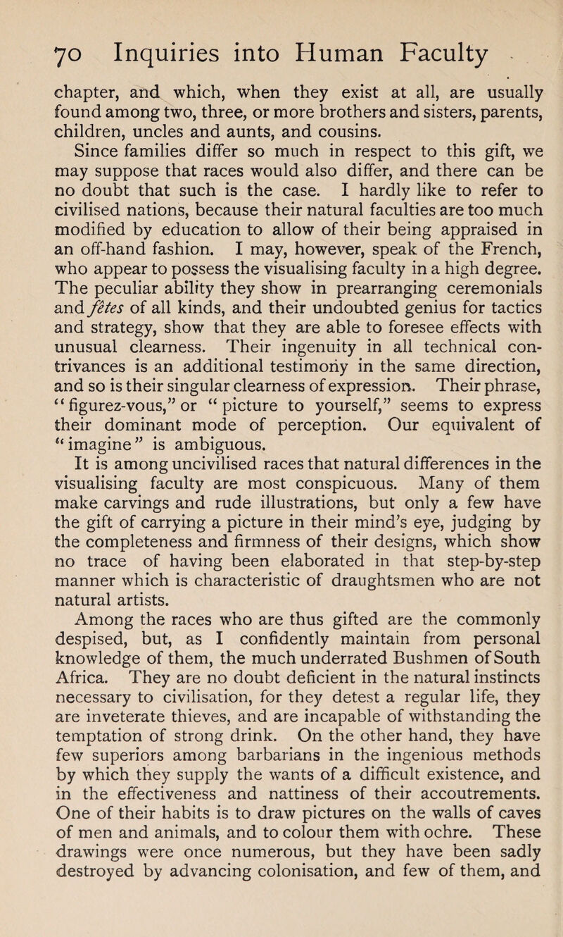 chapter, and which, when they exist at all, are usually found among two, three, or more brothers and sisters, parents, children, uncles and aunts, and cousins. Since families differ so much in respect to this gift, we may suppose that races would also differ, and there can be no doubt that such is the case. I hardly like to refer to civilised nations, because their natural faculties are too much modified by education to allow of their being appraised in an off-hand fashion. I may, however, speak of the French, who appear to possess the visualising faculty in a high degree. The peculiar ability they show in prearranging ceremonials and fetes of all kinds, and their undoubted genius for tactics and strategy, show that they are able to foresee effects with unusual clearness. Their ingenuity in all technical con¬ trivances is an additional testimony in the same direction, and so is their singular clearness of expression. Their phrase, “ figurez-vous,” or “picture to yourself,” seems to express their dominant mode of perception. Our equivalent of “ imagine ” is ambiguous. It is among uncivilised races that natural differences in the visualising faculty are most conspicuous. Many of them make carvings and rude illustrations, but only a few have the gift of carrying a picture in their mind’s eye, judging by the completeness and firmness of their designs, which show no trace of having been elaborated in that step-by-step manner which is characteristic of draughtsmen who are not natural artists. Among the races who are thus gifted are the commonly despised, but, as I confidently maintain from personal knowledge of them, the much underrated Bushmen of South Africa. They are no doubt deficient in the natural instincts necessary to civilisation, for they detest a regular life, they are inveterate thieves, and are incapable of withstanding the temptation of strong drink. On the other hand, they have few superiors among barbarians in the ingenious methods by which they supply the wants of a difficult existence, and in the effectiveness and nattiness of their accoutrements. One of their habits is to draw pictures on the walls of caves of men and animals, and to colour them with ochre. These drawings were once numerous, but they have been sadly destroyed by advancing colonisation, and few of them, and