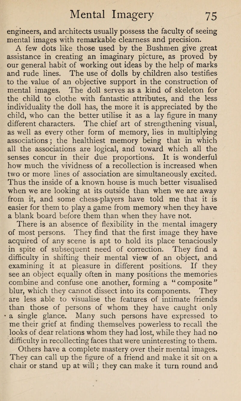 engineers, and architects usually possess the faculty of seeing mental images with remarkable clearness and precision. A few dots like those used by the Bushmen give great assistance in creating an imaginary picture, as proved by our general habit of working out ideas by the help of marks and rude lines. The use of dolls by children also testifies to the value of an objective support in the construction of mental images. The doll serves as a kind of skeleton for the child to clothe with fantastic attributes, and the less individuality the doll has, the more it is appreciated by the child, who can the better utilise it as a lay figure in many different characters. The chief art of strengthening visual, as well as every other form of memory, lies in multiplying associations; the healthiest memory being that in which all the associations are logical, and toward which all the senses concur in their due proportions. It is wonderful how much the vividness of a recollection is increased when two or more lines of association are simultaneously excited. Thus the inside of a known house is much better visualised when we are looking at its outside than when we are away from it, and some chess-players have told me that it is easier for them to play a game from memory when they have a blank board before them than when they have not. There is an absence of flexibility in the mental imagery of most persons. They find that the first image they have acquired of any scene is apt to hold its place tenaciously in spite of subsequent need of correction. They find a difficulty in shifting their mental view of an object, and examining it at pleasure in different positions. If they see an object equally often in many positions the memories combine and confuse one another, forming a “ composite ” blur, which they cannot dissect into its components. They are less able to visualise the features of intimate friends than those of persons of whom they have caught only * a single glance. Many such persons have expressed to me their grief at finding themselves powerless to recall the looks of dear relations whom they had lost, while they had no difficulty in recollecting faces that were uninteresting to them. Others have a complete mastery over their mental images. They can call up the figure of a friend and make it sit on a chair or stand up at will; they can make it turn round and