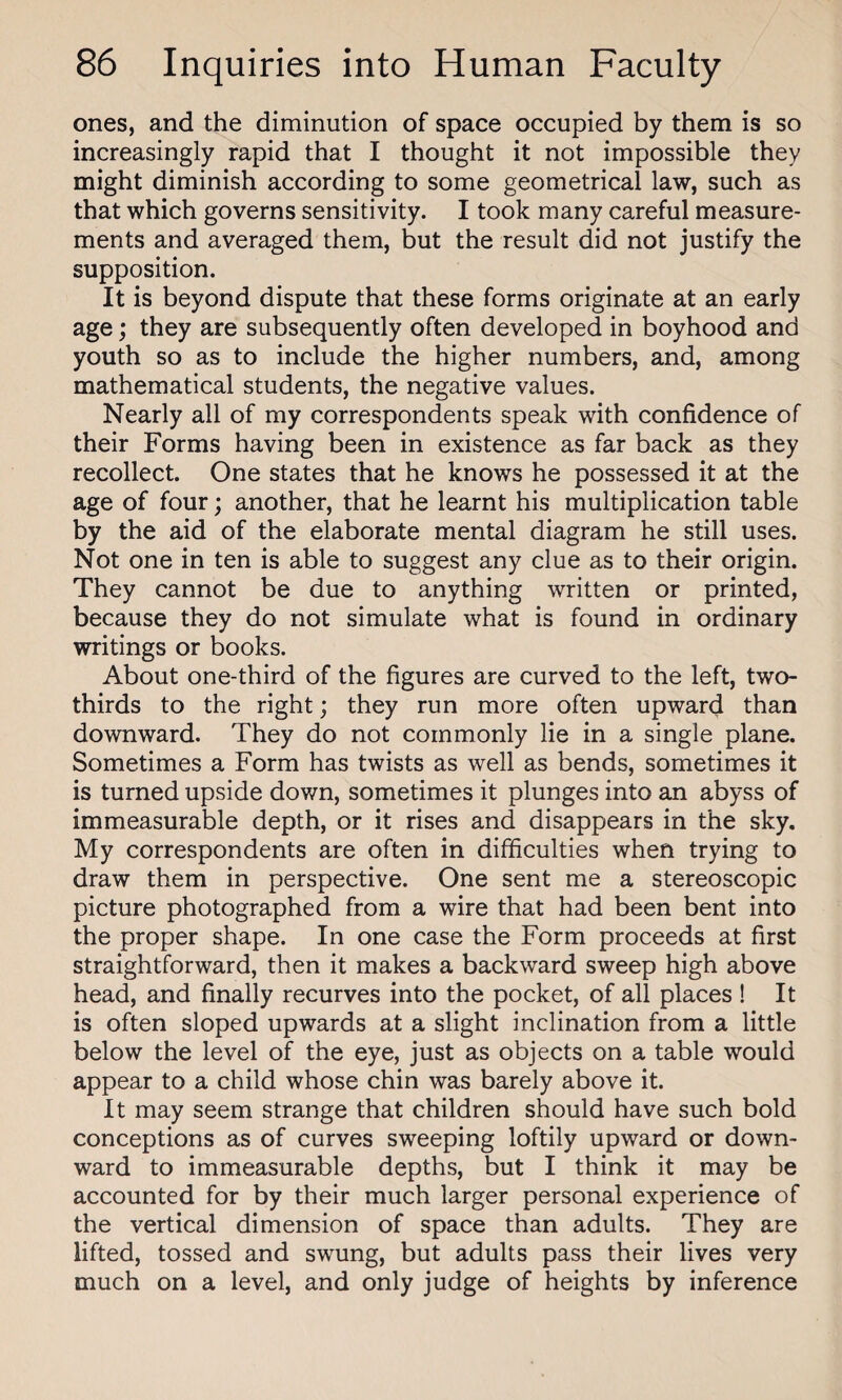 ones, and the diminution of space occupied by them is so increasingly rapid that I thought it not impossible they might diminish according to some geometrical law, such as that which governs sensitivity. I took many careful measure¬ ments and averaged them, but the result did not justify the supposition. It is beyond dispute that these forms originate at an early age; they are subsequently often developed in boyhood and youth so as to include the higher numbers, and, among mathematical students, the negative values. Nearly all of my correspondents speak with confidence of their Forms having been in existence as far back as they recollect. One states that he knows he possessed it at the age of four; another, that he learnt his multiplication table by the aid of the elaborate mental diagram he still uses. Not one in ten is able to suggest any clue as to their origin. They cannot be due to anything written or printed, because they do not simulate what is found in ordinary writings or books. About one-third of the figures are curved to the left, two- thirds to the right; they run more often upward than downward. They do not commonly lie in a single plane. Sometimes a Form has twists as well as bends, sometimes it is turned upside down, sometimes it plunges into an abyss of immeasurable depth, or it rises and disappears in the sky. My correspondents are often in difficulties when trying to draw them in perspective. One sent me a stereoscopic picture photographed from a wire that had been bent into the proper shape. In one case the Form proceeds at first straightforward, then it makes a backward sweep high above head, and finally recurves into the pocket, of all places ! It is often sloped upwards at a slight inclination from a little below the level of the eye, just as objects on a table would appear to a child whose chin was barely above it. It may seem strange that children should have such bold conceptions as of curves sweeping loftily upward or down¬ ward to immeasurable depths, but I think it may be accounted for by their much larger personal experience of the vertical dimension of space than adults. They are lifted, tossed and swung, but adults pass their lives very much on a level, and only judge of heights by inference