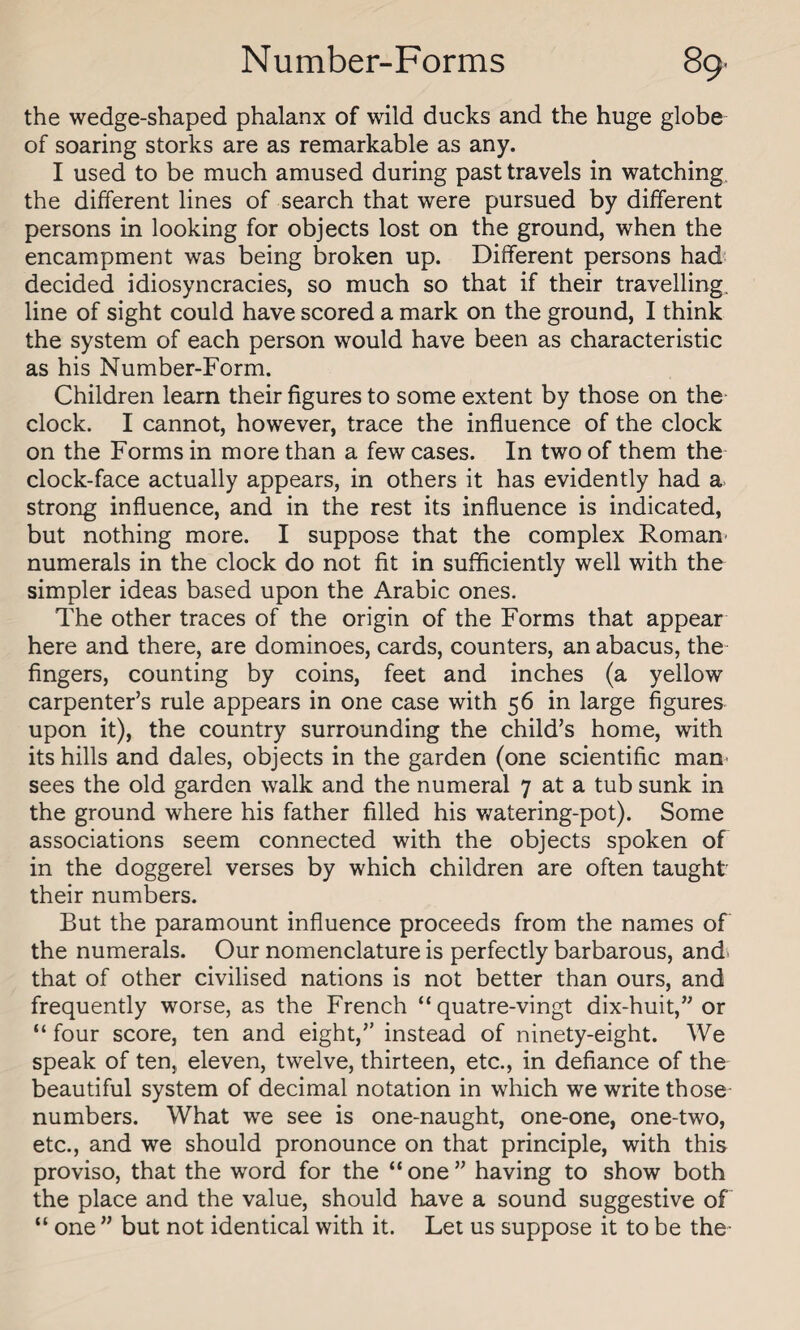 the wedge-shaped phalanx of wild ducks and the huge globe of soaring storks are as remarkable as any. I used to be much amused during past travels in watching the different lines of search that were pursued by different persons in looking for objects lost on the ground, when the encampment was being broken up. Different persons had decided idiosyncracies, so much so that if their travelling, line of sight could have scored a mark on the ground, I think the system of each person would have been as characteristic as his Number-Form. Children learn their figures to some extent by those on the clock. I cannot, however, trace the influence of the clock on the Forms in more than a few cases. In two of them the clock-face actually appears, in others it has evidently had a strong influence, and in the rest its influence is indicated, but nothing more. I suppose that the complex Roman' numerals in the clock do not fit in sufficiently well with the simpler ideas based upon the Arabic ones. The other traces of the origin of the Forms that appear here and there, are dominoes, cards, counters, an abacus, the fingers, counting by coins, feet and inches (a yellow carpenter’s rule appears in one case with 56 in large figures upon it), the country surrounding the child’s home, with its hills and dales, objects in the garden (one scientific man- sees the old garden walk and the numeral 7 at a tub sunk in the ground where his father filled his watering-pot). Some associations seem connected with the objects spoken of in the doggerel verses by which children are often taught their numbers. But the paramount influence proceeds from the names of the numerals. Our nomenclature is perfectly barbarous, and. that of other civilised nations is not better than ours, and frequently worse, as the French “ quatre-vingt dix-huit,” or “ four score, ten and eight,” instead of ninety-eight. We speak of ten, eleven, twelve, thirteen, etc., in defiance of the beautiful system of decimal notation in which we write those numbers. What we see is one-naught, one-one, one-two, etc., and we should pronounce on that principle, with this proviso, that the word for the “ one ” having to show both the place and the value, should have a sound suggestive of “ one ” but not identical with it. Let us suppose it to be the-