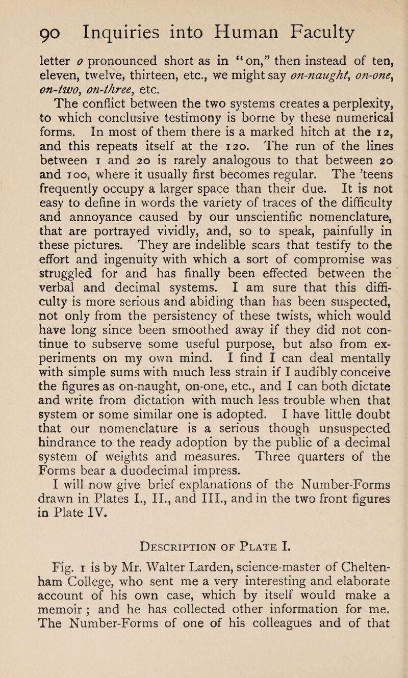 letter o pronounced short as in “on,” then instead of ten, eleven, twelve, thirteen, etc., we might say on-naught, on-one, on-two, on-three, etc. The conflict between the two systems creates a perplexity, to which conclusive testimony is borne by these numerical forms. In most of them there is a marked hitch at the 12, and this repeats itself at the 120. The run of the lines between 1 and 20 is rarely analogous to that between 20 and 100, where it usually first becomes regular. The ’teens frequently occupy a larger space than their due. It is not easy to define in words the variety of traces of the difficulty and annoyance caused by our unscientific nomenclature, that are portrayed vividly, and, so to speak, painfully in these pictures. They are indelible scars that testify to the effort and ingenuity with which a sort of compromise was struggled for and has finally been effected between the verbal and decimal systems. I am sure that this diffi¬ culty is more serious and abiding than has been suspected, not only from the persistency of these twists, which would have long since been smoothed away if they did not con¬ tinue to subserve some useful purpose, but also from ex¬ periments on my own mind. I find I can deal mentally with simple sums with much less strain if I audibly conceive the figures as on-naught, on-one, etc., and I can both dictate and write from dictation with much less trouble when that system or some similar one is adopted. I have little doubt that our nomenclature is a serious though unsuspected hindrance to the ready adoption by the public of a decimal system of weights and measures. Three quarters of the Forms bear a duodecimal impress. I will now give brief explanations of the Number-Forms drawn in Plates I., II., and III., and in the two front figures in Plate IV. Description of Plate I. Fig. 1 is by Mr. Walter Larden, science-master of Chelten¬ ham College, who sent me a very interesting and elaborate account of his own case, which by itself would make a memoir ; and he has collected other information for me. The Number-Forms of one of his colleagues and of that