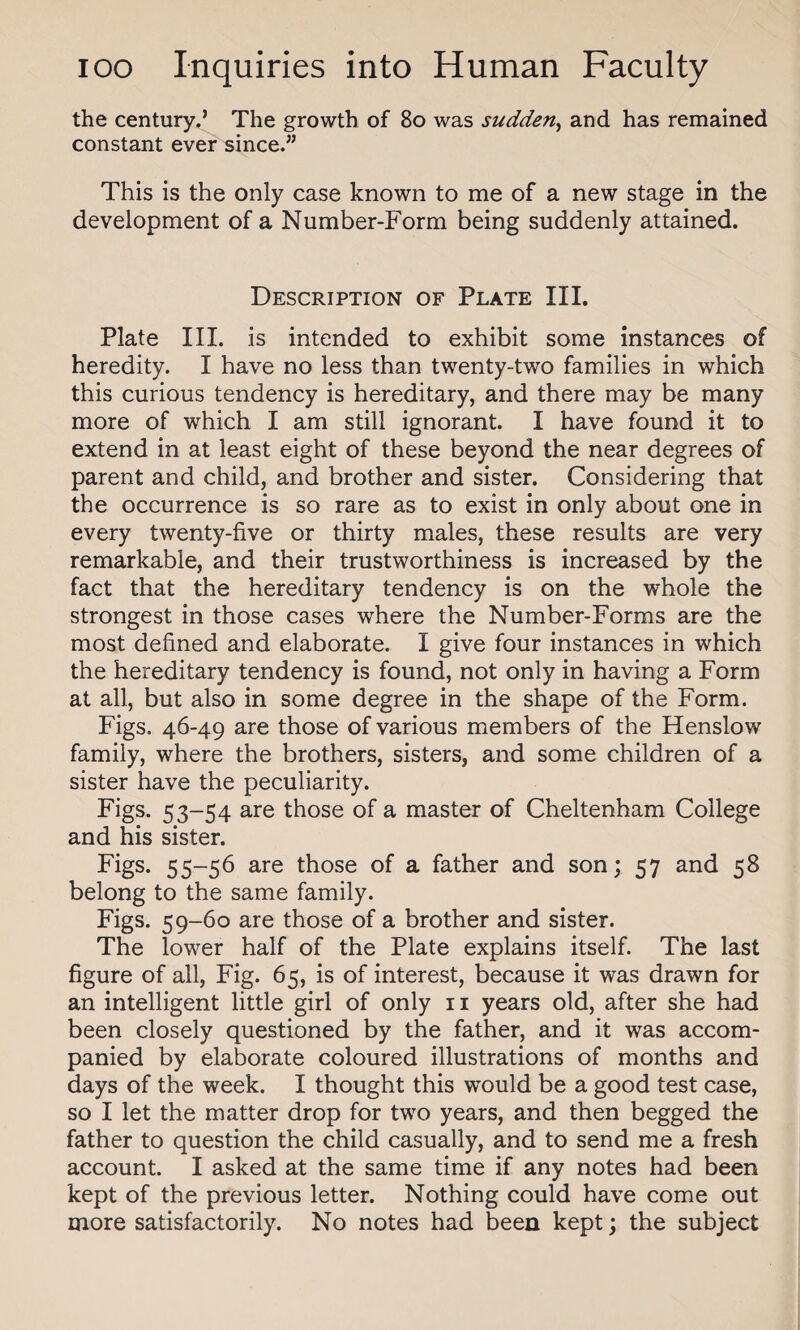 the century.’ The growth of 80 was sudden, and has remained constant ever since.” This is the only case known to me of a new stage in the development of a Number-Form being suddenly attained. Description of Plate III. Plate III. is intended to exhibit some instances of heredity. I have no less than twenty-two families in which this curious tendency is hereditary, and there may be many more of which I am still ignorant. I have found it to extend in at least eight of these beyond the near degrees of parent and child, and brother and sister. Considering that the occurrence is so rare as to exist in only about one in every twenty-five or thirty males, these results are very remarkable, and their trustworthiness is increased by the fact that the hereditary tendency is on the whole the strongest in those cases where the Number-Forms are the most defined and elaborate. I give four instances in which the hereditary tendency is found, not only in having a Form at all, but also in some degree in the shape of the Form. Figs. 46-49 are those of various members of the Henslow family, where the brothers, sisters, and some children of a sister have the peculiarity. Figs. 53-54 are those of a master of Cheltenham College and his sister. Figs. 55-56 are those of a father and son; 57 and 58 belong to the same family. Figs. 59-60 are those of a brother and sister. The lower half of the Plate explains itself. The last figure of all, Fig. 65, is of interest, because it was drawn for an intelligent little girl of only 11 years old, after she had been closely questioned by the father, and it was accom¬ panied by elaborate coloured illustrations of months and days of the week. I thought this would be a good test case, so I let the matter drop for two years, and then begged the father to question the child casually, and to send me a fresh account. I asked at the same time if any notes had been kept of the previous letter. Nothing could have come out more satisfactorily. No notes had been kept; the subject