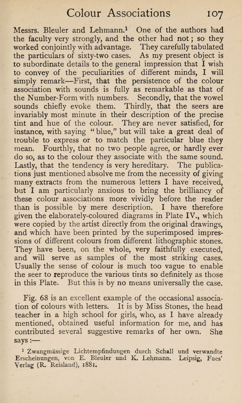 Messrs. Bleuler and Lehmann.1 One of the authors had the faculty very strongly, and the other had not; so they worked conjointly with advantage. They carefully tabulated the particulars of sixty-two cases. As my present object is to subordinate details to the general impression that I wish to convey of the peculiarities of different minds, I will simply remark—First, that the persistence of the colour association with sounds is fully as remarkable as that of the Number-Form with numbers. Secondly, that the vowel sounds chiefly evoke them. Thirdly, that the seers are invariably most minute in their description of the precise tint and hue of the colour. They are never satisfied, for instance, with saying “ blue,” but will take a great deal of trouble to express or to match the particular blue they mean. Fourthly, that no two people agree, or hardly ever do so, as to the colour they associate with the same sound. Lastly, that the tendency is very hereditary. The publica¬ tions just mentioned absolve me from the necessity of giving many extracts from the numerous letters I have received, but I am particularly anxious to bring the brilliancy of these colour associations more vividly before the reader than is possible by mere description. I have therefore given the elaborately-coloured diagrams in Plate IV., which were copied by the artist directly from the original drawings, and which have been printed by the superimposed impres¬ sions of different colours from different lithographic stones. They have been, on the whole, very faithfully executed, and will serve as samples of the most striking cases. Usually the sense of colour is much too vague to enable the seer to reproduce the various tints so definitely as those in this Plate. But this is by no means universally the case. Fig. 68 is an excellent example of the occasional associa¬ tion of colours with letters. It is by Miss Stones, the head teacher in a high school for girls, who, as I have already mentioned, obtained useful information for me, and has contributed several suggestive remarks of her own. She says:— 1 Zwangmassige Lichtempfindungen durch Schall und verwandte Erscheinungen, von E. Bleuler und K. Lehmann. Leipsig, Fues’ Yerlag (R. Reisland), 1881.