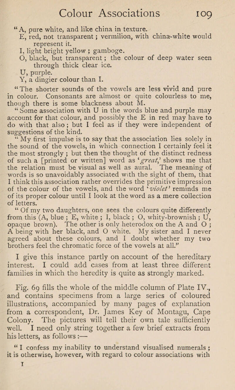 “ A, pure white, and like china in texture. E, red, not transparent; vermilion, with china-white would represent it. I, light bright yellow ; gamboge. 6, black, but transparent; the colour of deep water seen through thick clear ice. U, purple. Y, a dingier colour than I. “ The shorter sounds of the vowels are less vivid and pure in colour. Consonants are almost or quite colourless to me, though there is some blackness about M. “ Some association with U in the words blue and purple may account for that colour, and possibly the E in red may have to do with that also ; but I feel as if they were independent of suggestions of the kind. “ My first impulse is to say that the association lies solely in the sound of the vowels, in which connection I certainly feel it the most strongly ; but then the thought of the distinct redness of such a [printed or written] word as ‘great,’ shows me that the relation must be visual as well as aural. The meaning of words is so unavoidably associated with the sight of them, that I think this association rather overrides the primitive impression of the colour of the vowels, and the word ‘ violet ’ reminds me of its proper colour until I look at the word as a mere collection of letters. “ Of my two daughters, one sees the colours quite differently from this (A, blue ; E, white ; I, black ; O, whity-brownish ; U, opaque brown). The other is only heterodox on the A and O ; A being with her black, and O white. My sister and I never agreed about these colours, and I doubt whether my two brothers feel the chromatic force of the vowels at all.” I give this instance partly on account of the hereditary interest. I could add cases from at least three different families in which the heredity is quite as strongly marked. Fig. 69 fills the whole of the middle column of Plate IV., and contains specimens from a large series of coloured illustrations, accompanied by many pages of explanation from a correspondent, Dr. James Key of Montagu, Cape Colony. The pictures will tell their own tale sufficiently well. I need only string together a few brief extracts from his letters, as follows :— “ I confess my inability to understand visualised numerals ; it is otherwise, however, with regard to colour associations with T