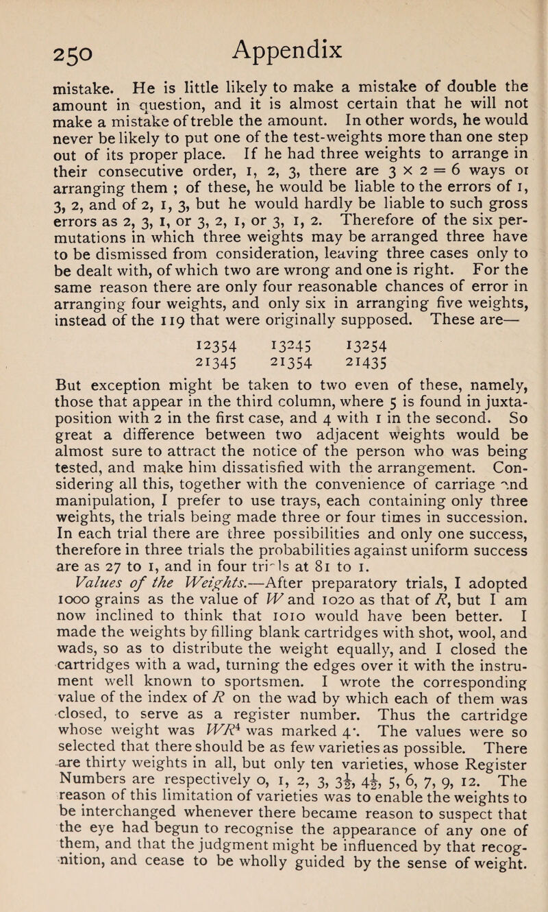 mistake. He is little likely to make a mistake of double the amount in question, and it is almost certain that he will not make a mistake of treble the amount. In other words, he would never be likely to put one of the test-weights more than one step out of its proper place. If he had three weights to arrange in their consecutive order, 1, 2, 3, there are 3x2 = 6 ways or arranging them ; of these, he would be liable to the errors of 1, 3, 2, and of 2, 1, 3, but he would hardly be liable to such gross errors as 2, 3, I, or 3, 2, 1, or 3, 1, 2. Therefore of the six per¬ mutations in which three weights may be arranged three have to be dismissed from consideration, leaving three cases only to be dealt with, of which two are wrong and one is right. For the same reason there are only four reasonable chances of error in arranging four weights, and only six in arranging five weights, instead of the 119 that were originally supposed. These are— 12354 13245 13254 21345 21354 21435 But exception might be taken to two even of these, namely, those that appear in the third column, where 5 is found in juxta¬ position with 2 in the first case, and 4 with 1 in the second. So great a difference between two adjacent weights would be almost sure to attract the notice of the person who was being tested, and make him dissatisfied with the arrangement. Con¬ sidering all this, together with the convenience of carriage '.nd manipulation, I prefer to use trays, each containing only three weights, the trials being made three or four times in succession. In each trial there are three possibilities and only one success, therefore in three trials the probabilities against uniform success are as 27 to 1, and in four trials at 81 to 1. Values of the Weights.—After preparatory trials, I adopted 1000 grains as the value of W and 1020 as that of R, but I am now inclined to think that 1010 would have been better. I made the weights by filling blank cartridges with shot, wool, and wads, so as to distribute the weight equally, and I closed the cartridges with a wad, turning the edges over it with the instru¬ ment well known to sportsmen. I wrote the corresponding value of the index of R on the wad by which each of them was closed, to serve as a register number. Thus the cartridge whose weight was WRi was marked 4*. The values were so selected that there should be as few varieties as possible. There are thirty weights in all, but only ten varieties, whose Register Numbers are respectively o, 1, 2, 3, 3J, 4J, 5, 6, 7, 9, 12. The reason of this limitation of varieties was to enable the weights to be interchanged whenever there became reason to suspect that the eye had begun to recognise the appearance of any one of them, and that the judgment might be influenced by that recog¬ nition, and cease to be wholly guided by the sense of weight.