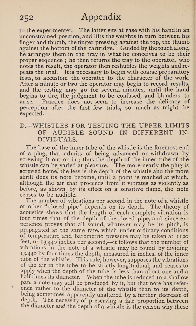to the experimenter. The latter sits at ease with his hand in an unconstrained position, and lifts the weights in turn between his finger and thumb, the finger pressing against the top, the thumb against the bottom of the cartridge. Guided by the touch alone, he arranges them in the tray in what he conceives to be their proper sequence ; he then returns the tray to the operator, who notes the result, the operator then reshuffles the weights and re¬ peats the trial. It is necessary to begin with coarse preparatory tests, to accustom the operatee to the character of the work. After a minute or two the operator may begin to record results, and the testing may go for several minutes, until the hand begins to tire, the judgment to be confused, and blunders to arise. Practice does not seem to increase the delicacy of perception after the first few trials, so much as might be expected. D.—WHISTLES FOR TESTING THE UPPER LIMITS OF AUDIBLE SOUND IN DIFFERENT IN¬ DIVIDUALS. The base of the inner tube of the whistle is the foremost end of a plug, that admits of being advanced or withdrawn by screwing it out or in ; thus the depth of the inner tube of the whistle can be varied at pleasure. The more nearly the plug is screwed home, the less is the depth of the whistle and the more shrill does its note become, until a point is reached at which, although the air that proceeds from it vibrates as violently as before, as shown by its effect on a sensitive flame, the note ceases to be audible. The number of vibrations per second in the note of a whistle or other “closed pipe” depends on its depth. The theory of acoustics shows that the length of each complete vibration is four times that of the depth of the closed pipe, and since ex¬ perience proves that all sound, whatever may be its pitch, is propagated at the same rate, which under ordinary conditions of temperature and barometric pressure may be taken at 1120 feet, or 13,440 inches per second,—it follows that the number of vibrations in the note of a whistle may be found by dividing 13,440 by four times the depth, measured in inches, of the inner tube of the whistle. This rule, however, supposes the vibrations of the air in the tube to be strictly longitudinal, and ceases to apply when the depth of the tube is less than about one and a half times its diameter. When the tube is reduced to a shallow pan, a note may still be produced by it, but that note has refer¬ ence rather to the diameter of the whistle than to its depth, being sometimes apparently unaltered by a further decrease of depth. The necessity of preserving a fair proportion between the diameter and the depth of a whistle is the reason why these