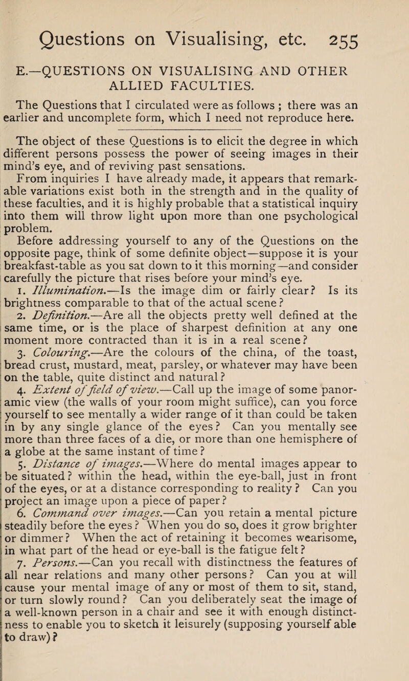E.— QUESTIONS ON VISUALISING AND OTHER ALLIED FACULTIES. The Questions that I circulated were as follows ; there was an earlier and uncomplete form, which I need not reproduce here. The object of these Questions is to elicit the degree in which different persons possess the power of seeing images in their mind’s eye, and of reviving past sensations. From inquiries I have already made, it appears that remark¬ able variations exist both in the strength and in the quality of these faculties, and it is highly probable that a statistical inquiry into them will throw light upon more than one psychological problem. Before addressing yourself to any of the Questions on the opposite page, think of some definite object—suppose it is your breakfast-table as you sat down to it this morning—and consider carefully the picture that rises before your mind’s eye. 1. Illwnination.—Is the image dim or fairly clear? Is its brightness comparable to that of the actual scene ? 2. Definition.—Are all the objects pretty well defined at the same time, or is the place of sharpest definition at any one moment more contracted than it is in a real scene? 3. Colouring.—Are the colours of the china, of the toast, bread crust, mustard, meat, parsley, or whatever may have been on the table, quite distinct and natural ? 4. Extent of field of view.—Call up the image of some panor¬ amic view (the walls of your room might suffice), can you force yourself to see mentally a wider range of it than could be taken in by any single glance of the eyes ? Can you mentally see more than three faces of a die, or more than one hemisphere of , a globe at the same instant of time ? 5. Distance of images.—Where do mental images appear to be situated ? within the head, within the eye-ball, just in front of the eyes, or at a distance corresponding to reality ? Can you project an image upon a piece of paper? 6. Co7mnand over images.—Can you retain a mental picture steadily before the eyes ? When you do so, does it grow brighter or dimmer? When the act of retaining it becomes wearisome, in what part of the head or eye-ball is the fatigue felt ? 7. Persons.—Can you recall with distinctness the features of all near relations and many other persons ? Can you at will cause your mental image of any or most of them to sit, stand, or turn slowly round ? Can you deliberately seat the image of a well-known person in a chair and see it with enough distinct¬ ness to enable you to sketch it leisurely (supposing yourself able to draw) ?