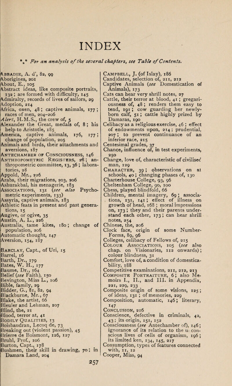 INDEX %* For an analysis of the several chapters, see Table of Contents. Abbadie, A. d’, 82, 99 Aborigines, 201 About, E., 105 Abstract ideas, like composite portraits, 132 are formed with difficulty, 145 Admiralty, records of lives of sailors, 29 Adoption, 214 Africa, oxen, 48 ; captive animals, 177 ; races of men, 204-206 Alert, the crew of, 5 Alexander the Great, medals of, 8 ; his ! help-to Aristotle, 185 jAmerica, captive animals, 176, 177; : change of population, 205 Animals and birds, their attachments and aversions, 187 Antechamber of Consciousness, 146 Anthropometric Registers, 28; an¬ thropometric committee, 13, 36 ; labora- tories, 28 Appold, Mr., 226 Arabs, their migrations, 203, 206 Ashurakbal, his menagerie, 183 Associations, 131 {see also Psycho¬ metric experiments, 133) Assyria, captive animals, 183 Athletic feats in present and past genera- ; tions, 15 jAugive, or ogive, 35 Austin, A. L., 226 Australia, tame kites, 180; change of L population, 206 utomatic thought, 147 fA version, 154, 187 !Barclay, Capt., ofUri, 15 iBarrel, 16 IBarth, Dr., 179 Bates, W. H., 177 iBaume, Dr., 164 jBelief {see Faith), 150 iBevington, Miss L., 106 /Bible, family, 29 Bidder, G., 81, 82, 94 Blackburne, Mr., 67 Blake, the artist, 66 Bleuler and Lehman, 107 Blind, the, 21 Blood, terror at, 41 Bodily Qualities, 13 Boisbaudran, Lecoq de, 73 Breaking out (violent passion), 45 Brierre de Boismont, 126, 127 Bruhl, Prof., 106 Burton, Capt., 178 Bushmen, their skill in drawing, 70; in Damara Land, 204 257 Campbell, J. (of Islay), 186 Candidates, selection of, 211, 212 Captive Animals {see Domestication of Animals), 173 Cats can hear very shrill notes, 27 Cattle, their terror at blood, 41 ; gregari¬ ousness of, 48 ; renders them easy to tend, 191 ; cow guarding her newly- born calf, 51; cattle highly prized by Damaras, 190 Celibacy as a religious exercise, 46 ; effect of endowments upon, 214 ; prudential, 207; to prevent continuance of an inferior race, 215 Centesimal grades, 37 Chance, influence of, in test experiments, 250 Change, love of, characteristic of civilised man, 129 Character, 39 ; observations on at schools, 40; changing phases of, 130 Charterhouse College, 93, 96 Cheltenham College, 90, 100 Chess, played blindfold, 66 Children, mental imagery, 69 ; associa- . tions, 131, 141 ; effect of illness on growth of head, 168 ; moral impressions on, 173 ; they and their parents under¬ stand each other, 173; can hear shrill notes, 254 Chinese, the, 206 Clock face, origin of some Number- Forms, 89, 96 Colleges, celibacy of Fellows of, 215 Colour Associations, 105 {see also chap, on Visionaries, 112 onwards); colour blindness, 31 Comfort, love of, a condition of domestica- bility, 188 Competitive examinations, 211, 212, 213 Composite Portraiture, 6; also Me¬ moirs I., II., and III. in Appendix, 221, 229, 233 _ Composite origin of some visions, 125 ; of ideas, 131 ; of memories, 229 Composition, automatic, 146; literary, *47 Conclusion, 216 Conscience, defective in criminals, 42, 43; its origin, 151, 152 Consciousness {see Antechamber of), 146; ignorance of its relation to the ui con¬ scious lives of cells of organism, 196 ; its limited ken, 134, 145, 217 Consumption, types of features connected with, 11, 12 Cooper, Miss, 94