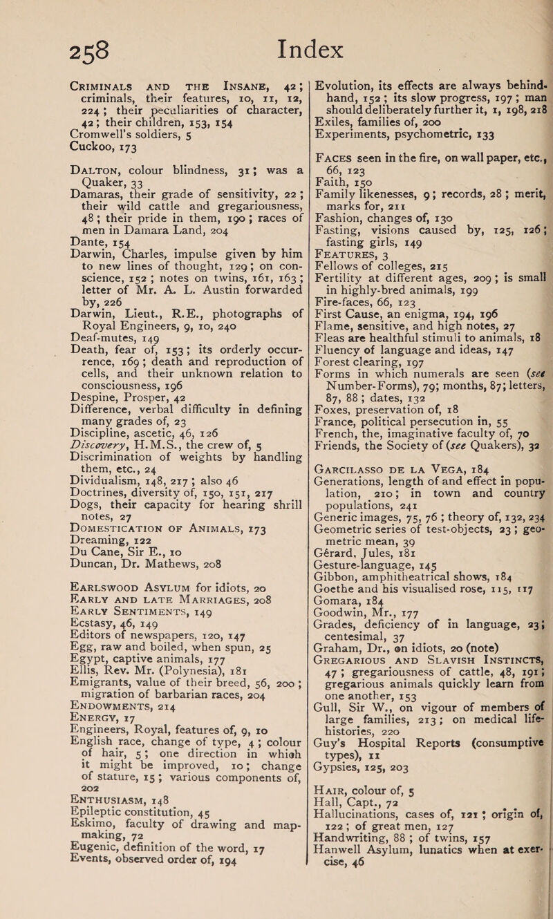 Criminals and the Insane, 42; criminals, their features, 10, 11, 12, 224 ; their peculiarities of character, 42; their children, 153, 154 Cromwell’s soldiers, 5 Cuckoo, 173 Dalton, colour blindness, 31; was a Quaker, 33 Damaras, their grade of sensitivity, 22 ; their wild cattle and gregariousness, 48 ; their pride in them, 190 ; races of men in Damara Land, 204 Dante, 154 Darwin, Charles, impulse given by him to new lines of thought, 129; on con¬ science, 152 ; notes on twins, 161, 163 ; letter of Mr. A. L. Austin forwarded by, 226 Darwin, Lieut., R.E., photographs of Royal Engineers, 9, 10, 240 Deaf-mutes, 149 Death, fear of, 153; its orderly occur¬ rence, 169 ; death and reproduction of cells, and their unknown relation to consciousness, 196 Despine, Prosper, 42 Difference, verbal difficulty in defining many grades of, 23 Discipline, ascetic, 46, 126 Discovery, H. M.S., the crew of, 5 Discrimination of weights by handling them, etc., 24 Dividualism, 148, 217 ; also 46 Doctrines, diversity of, 150, 151, 217 Dogs, their capacity for hearing shrill notes, 27 Domestication of Animals, 173 Dreaming, 122 Du Cane, Sir E., 10 Duncan, Dr. Mathews, 208 Earlswood Asylum for idiots, 20 Early and late Marriages, 208 Early Sentiments, 149 Ecstasy, 46, 149 Editors of newspapers, 120, 147 Egg, raw and boiled, when spun, 25 Egypt, captive animals, 177 Ellis, Rev. Mr. (Polynesia), 181 Emigrants, value of their breed, 56, 200 ; migration of barbarian races, 204 Endowments, 214 Energy, 17 Engineers, Royal, features of, 9, 10 English race, change of type, 4 ; colour of hair, 5; one direction in whioh it might be improved, 10; change of stature, 15 ; various components of, 202 Enthusiasm, 148 Epileptic constitution, 45 Eskimo, faculty of drawing and map¬ making, 72 Eugenic, definition of the word, 17 Events, observed order of, 194 Evolution, its effects are always behind¬ hand, 152 ; its slow progress, 197 ; man should deliberately further it, 1, 198,218 Exiles, families of, 200 Experiments, psychometric, 133 Faces seen in the fire, on wall paper, etc., 66, 123 Faith, 150 Family likenesses, 9; records, 28; merit, marks for, 211 Fashion, changes of, 130 Fasting, visions caused by, 125, 126; fasting girls, 149 Features, 3 Fellows of colleges, 215 Fertility at different ages, 209 ; is small in highly-bred animals, 199 Fire-faces, 66, 123 First Cause, an enigma, 194, 196 Flame, sensitive, and high notes, 27 Fleas are healthful stimuli to animals, 18 Fluency of language and ideas, 147 Forest clearing, 197 Forms in which numerals are seen (set Number-Forms), 79; months, 87; letters, 87, 88 ; dates, 132 Foxes, preservation of, 18 France, political persecution in, 55 French, the, imaginative faculty of, 70 Friends, the Society of (see Quakers), 32 Garcilasso de la Vega, 184 Generations, length of and effect in popu¬ lation, 210; in town and country populations, 241 Generic images, 75, 76 ; theory of, 132, 234 Geometric series of test-objects, 23 ; geo¬ metric mean, 39 Gerard, Jules, 181 Gesture-language, 145 Gibbon, amphitheatrical shows, 184 Goethe and his visualised rose, 115, 117 Gomara, 184 Goodwin, Mr., 177 Grades, deficiency of in language, 23; centesimal, 37 Graham, Dr., ©n idiots, 20 (note) Gregarious and Slavish Instincts, 47 > gregariousness of cattle, 48, 191; gregarious animals quickly learn from one another, 153 Gull, Sir W., on vigour of members of large families, 213; on medical life- histories, 220 Guy’s Hospital Reports (consumptive types), 11 Gypsies, 123, 203 Hair, colour of, 5 Hall, Capt., 72 Hallucinations, cases of, 121 ; origin of, 122 ; of great men, 127 Handwriting, 88 ; of twins, 157 Hanwell Asylum, lunatics when at exer- • cise, 46