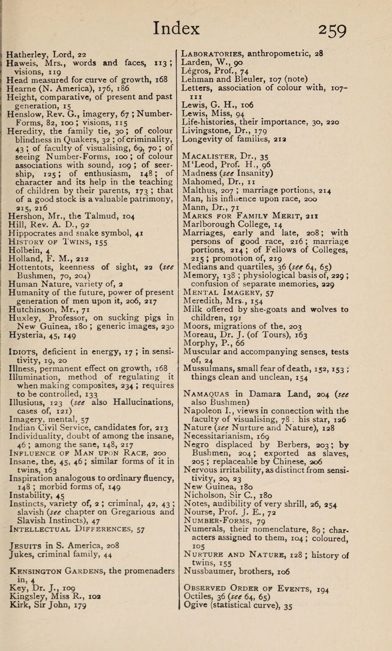 ; Hatherley, Lord, 22 Haweis, Mrs., words and faces, 113 ; visions, 119 Head measured for curve of growth, 168 Hearne (N. America), 176, 186 i Height, comparative, of present and past i generation, 15 1 Henslow, Rev. G., imagery, 67 ; Number- Forms, 82, 100; visions, 115 j Heredity, the family tie, 30; of colour blindness in Quakers, 32 ; of criminality, 43 ; of faculty of visualising, 69, 70 ; of seeing Number-Forms, 100 ; of colour associations with sound, 109 ; of seer- ship, 125; of enthusiasm, 148; of character and its help in the teaching of children by their parents, 173 ; that of a good stock is a valuable patrimony, 215, 216 Hershon, Mr., the Talmud, 104 Hill, Rev. A. D., 92 Hippocrates and snake symbol, 41 j History of Twins, 155 Holbein, 4 | Holland, F. M., 212 l Hottentots, keenness of sight, 22 (see Bushmen, 70, 204) Human Nature, variety of, 2 Humanity of the future, power of present generation of men upon it, 206, 217 Hutchinson, Mr., 71 Huxley, Professor, on sucking pigs in New Guinea, 180 *, generic images, 230 Hysteria, 45, 149 Idiots, deficient in energy, 17 ; in sensi¬ tivity, 19, 20 Illness, permanent effect on growth, 168 Illumination, method of regulating it when making composites, 234 ; requires to be controlled, 133 Illusions, 123 (see also Hallucinations, cases of, 121) Imagery, mental, 57 Indian Civil Service, candidates for, 213 Individuality, doubt of among the insane, 46 ; among the sane, 148, 217 Influence of Man upon Race, 200 Insane, the, 45, 46; similar forms of it in twins, 163 Inspiration analogous to ordinary fluency, 148 ; morbid forms of, 149 Instability, 45 Instincts, variety of, 2 ; criminal, 42, 43 ; slavish (see chapter on Gregarious and Slavish Instincts), 47 Intellectual Differences, 57 Jesuits in S. America, 208 Jukes, criminal family, 44 Kensington Gardens, the promenaders in, 4 Key, Dr. J., 109 Kingsley, Miss R., 102 Kirk, Sir John, 179 259 Laboratories, anthropometric, 28 Larden, W., 90 L6gros, Prof., 74 Lehman and Bleuler, 107 (note) Letters, association of colour with, 107- 111 Lewis, G. H., 106 Lewis, Miss, 94 Life-histories, their importance, 30, 220 Livingstone, Dr., 179 Longevity of families, 213 Macalister, Dr., 35 M‘Leod, Prof. H., 96 Madness (see Insanity) Mahomed, Dr., 11 Malthus, 207 ; marriage portions, 214 Man, his influence upon race, 200 Mann, Dr., 71 Marks for Family Merit, 211 Marlborough College, 14 Marriages, early and late, 208; with persons of good race, 216; marriage portions, 214; of Fellows of Colleges, 215 ; promotion of, 219 Medians and quartiles, 36 (see 6^, 65) Memory, 138 ; physiological basis of, 229 ; confusion of separate memories, 229 Mental Imagery, 57 Meredith, Mrs., 154 Milk offered by she-goats and wolves to children, 191 Moors, migrations of the, 203 Moreau, Dr. J. (of Tours), 163 Morphy, P., 66 Muscular and accompanying senses, tests of, 24 Mussulmans, small fear of death, 152, 153 ; things clean and unclean, 154 Namaquas in Damara Land, 204 (see also Bushmen) Napoleon L, views in connection with the faculty of visualising, 78 ; his star, 126 Nature (see Nurture and Nature), 128 Necessitarianism, 169 Negro displaced by Berbers, 203; by Bushmen, 204; exported as slaves, 205 ; replaceable by Chinese, 206 Nervous irritability, as distinct from sensi¬ tivity, 20, 23 New Guinea, 180 Nicholson, Sir C., 180 Notes, audibility of very shrill, 26, 254 Nourse, Prof. J. E., 72 Number-Forms, 79 Numerals, their nomenclature, 89; char¬ acters assigned to them, 104 ; coloured, io5 Nurture and Nature, 128; history of twins, 155 Nussbaumer, brothers, 106 Observed Order of Events, 194 Octiles, 36 (see 64, 65) Ogive (statistical curve), 35
