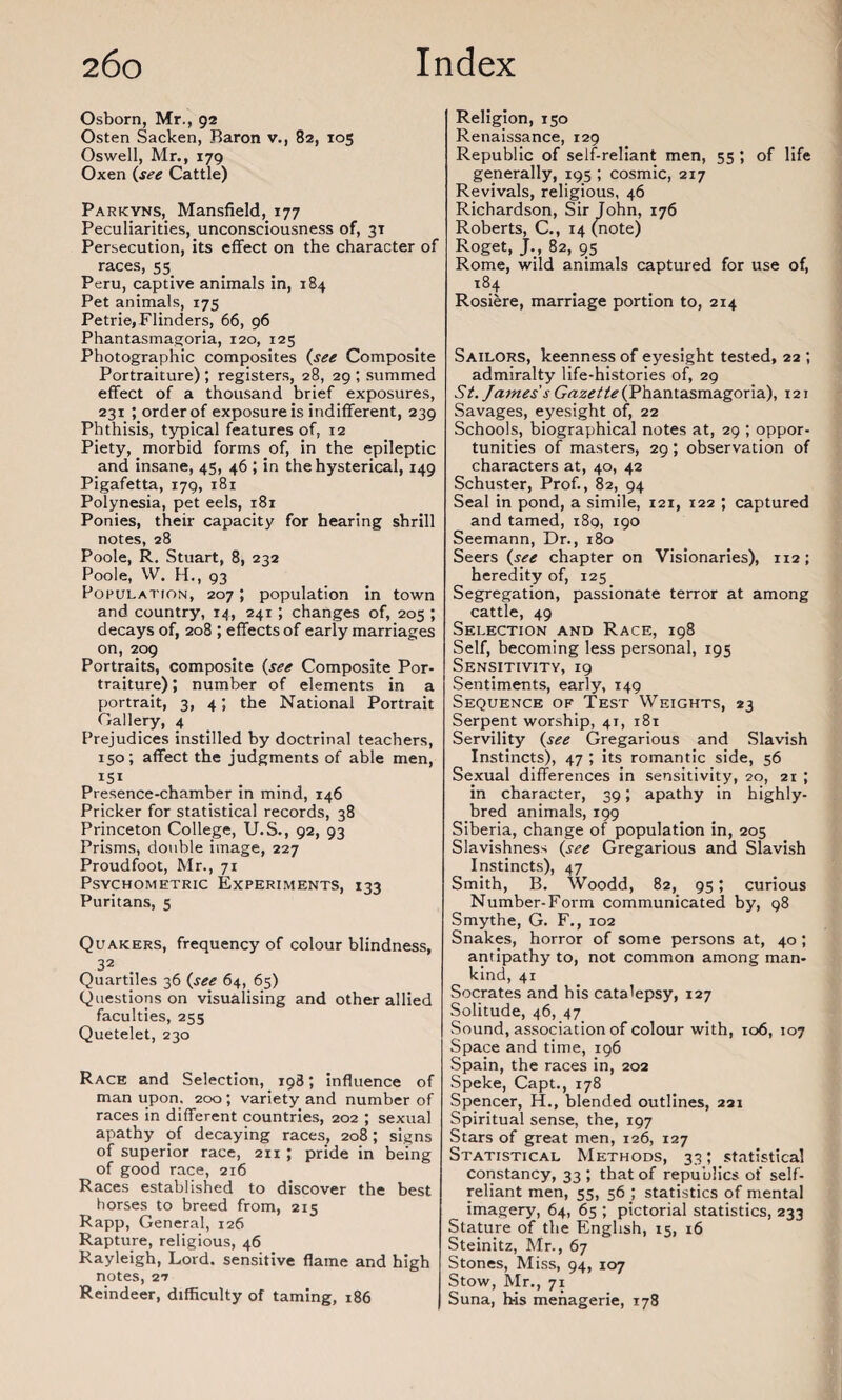 Osborn, Mr., 92 Osten Sacken, Baron v., 82, 105 Oswell, Mr., 179 Oxen (see Cattle) Parkyns, Mansfield, 177 Peculiarities, unconsciousness of, 31 Persecution, its effect on the character of races, 55 Peru, captive animals in, 184 Pet animals, 175 Petrie, Flinders, 66, 96 Phantasmagoria, 120, 125 Photographic composites (see Composite Portraiture) ; registers, 28, 29 ; summed effect of a thousand brief exposures, 231 ; order of exposure is indifferent, 239 Phthisis, typical features of, 12 Piety, morbid forms of, in the epileptic and insane, 45, 46 ; in the hysterical, 149 Pigafetta, 179, 181 Polynesia, pet eels, 181 Ponies, their capacity for hearing shrill notes, 28 Poole, R. Stuart, 8, 232 Poole, W. H., 93 Population, 207; population in town and country, 14, 241 ; changes of, 205 ; decays of, 208 ; effects of early marriages on, 209 Portraits, composite (see Composite Por¬ traiture) ; number of elements in a portrait, 3, 4; the National Portrait Gallery, 4 Prejudices instilled by doctrinal teachers, 150; affect the judgments of able men, I5I Presence-chamber in mind, 146 Pricker for statistical records, 38 Princeton College, U.S., 92, 93 Prisms, double image, 227 Proudfoot, Mr., 71 Psychometric Experiments, 133 Puritans, 5 Quakers, frequency of colour blindness, 32 Quartiles 36 (see 64, 65) Questions on visualising and other allied faculties, 255 Quetelet, 230 Race and Selection, 198; influence of man upon. 200 ; variety and number of races in different countries, 202 ; sexual apathy of decaying races, 208 ; signs of superior race, 211 ; pride in being of good race, 216 Races established to discover the best horses to breed from, 215 Rapp, General, 126 Rapture, religious, 46 Rayleigh, Lord, sensitive flame and high notes, 27 Reindeer, difficulty of taming, 186 Religion, 150 Renaissance, 129 Republic of self-reliant men, 55 ; of life generally, 195 ; cosmic, 217 Revivals, religious, 46 Richardson, Sir John, 176 Roberts, C., 14 (note) Roget, J., 82, 95 Rome, wild animals captured for use of, 184 Rosiere, marriage portion to, 214 Sailors, keenness of eyesight tested, 22 ; admiralty life-histories of, 29 St. James's Gazette (Phantasmagoria), 121 Savages, eyesight of, 22 Schools, biographical notes at, 29 ; oppor¬ tunities of masters, 29; observation of characters at, 40, 42 Schuster, Prof., 82, 94 Seal in pond, a simile, 121, 122 ; captured and tamed, 189, 190 Seemann, Dr., 180 Seers (see chapter on Visionaries), 112; heredity of, 125 Segregation, passionate terror at among cattle, 49 Selection and Race, 198 Self, becoming less personal, 195 Sensitivity, 19 Sentiments, early, 149 Sequence of Test Weights, 23 Serpent worship, 41, 181 Servility (see Gregarious and Slavish Instincts), 47 ; its romantic side, 56 Sexual differences in sensitivity, 20, 21 ; in character, 39; apathy in highly- bred animals, 199 Siberia, change of population in, 205 Slavishness (see Gregarious and Slavish Instincts), 47 Smith, B. Woodd, 82, 95; curious Number-Form communicated by, 98 Smythe, G. F., 102 Snakes, horror of some persons at, 40 ; antipathy to, not common among man¬ kind, 41 Socrates and his catalepsy, 127 Solitude, 46, 47 Sound, association of colour with, 106, 107 Space and time, 196 Spain, the races in, 202 Speke, Capt., 178 Spencer, H., blended outlines, 221 Spiritual sense, the, 197 Stars of great men, 126, 127 Statistical Methods, 33; statistical constancy, 33 ; that of republics of self- reliant men, 55, 56 ; statistics of mental imagery, 64, 65 ; pictorial statistics, 233 Stature of the English, 15, 16 Steinitz, Mr., 67 Stones, Miss, 94, 107 Stow, Mr., 71 Suna, his menagerie, 178