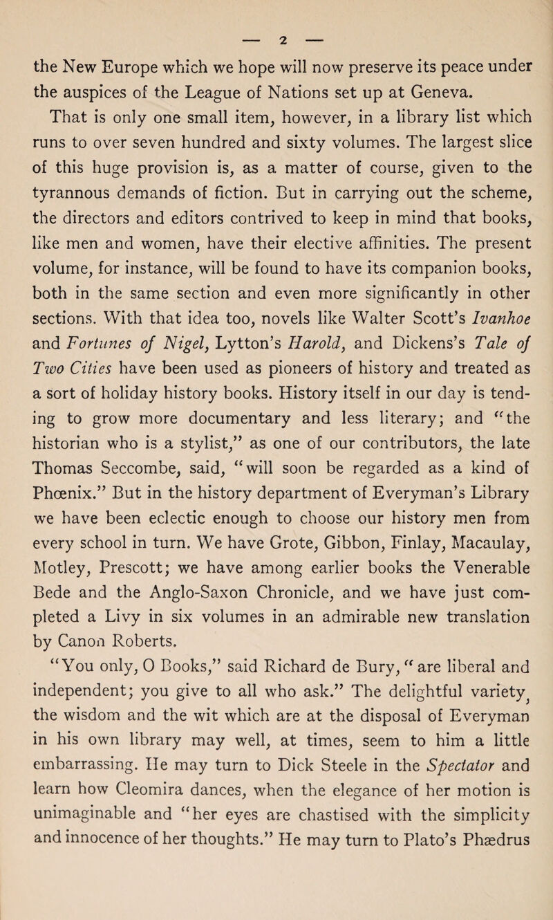 the New Europe which we hope will now preserve its peace under the auspices of the League of Nations set up at Geneva. That is only one small item, however, in a library list which runs to over seven hundred and sixty volumes. The largest slice of this huge provision is, as a matter of course, given to the tyrannous demands of fiction. But in carrying out the scheme, the directors and editors contrived to keep in mind that books, like men and women, have their elective affinities. The present volume, for instance, will be found to have its companion books, both in the same section and even more significantly in other sections. With that idea too, novels like Walter Scott’s Ivanhoe and Fortunes of Nigel, Lytton’s Harold, and Dickens’s Tale of Two Cities have been used as pioneers of history and treated as a sort of holiday history books. History itself in our day is tend¬ ing to grow more documentary and less literary; and “the historian who is a stylist,” as one of our contributors, the late Thomas Seccombe, said, “will soon be regarded as a kind of Phoenix.” But in the history department of Everyman’s Library we have been eclectic enough to choose our history men from every school in turn. We have Grote, Gibbon, Finlay, Macaulay, Motley, Prescott; we have among earlier books the Venerable Bede and the Anglo-Saxon Chronicle, and we have just com¬ pleted a Livy in six volumes in an admirable new translation by Canon Roberts. “You only, 0 Books,” said Richard de Bury, “ are liberal and independent; you give to all who ask.” The delightful variety the wisdom and the wit which are at the disposal of Everyman in his own library may well, at times, seem to him a little embarrassing. He may turn to Dick Steele in the Spectator and learn how Cleomira dances, when the elegance of her motion is unimaginable and “her eyes are chastised with the simplicity and innocence of her thoughts.” He may turn to Plato’s Phasdrus