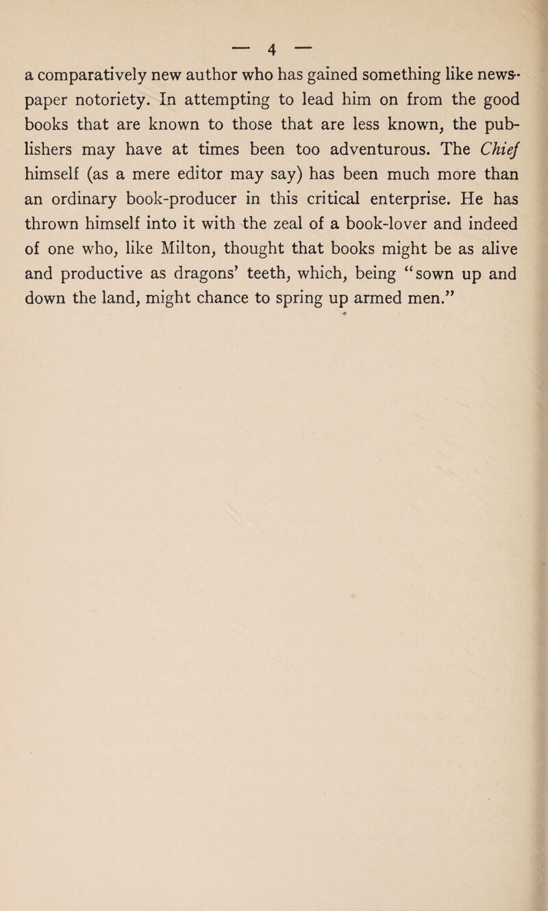 a comparatively new author who has gained something like news¬ paper notoriety. In attempting to lead him on from the good books that are known to those that are less known, the pub¬ lishers may have at times been too adventurous. The Chiej himself (as a mere editor may say) has been much more than an ordinary book-producer in this critical enterprise. He has thrown himself into it with the zeal of a book-lover and indeed of one who, like Milton, thought that books might be as alive and productive as dragons’ teeth, which, being “sown up and down the land, might chance to spring up armed men.”