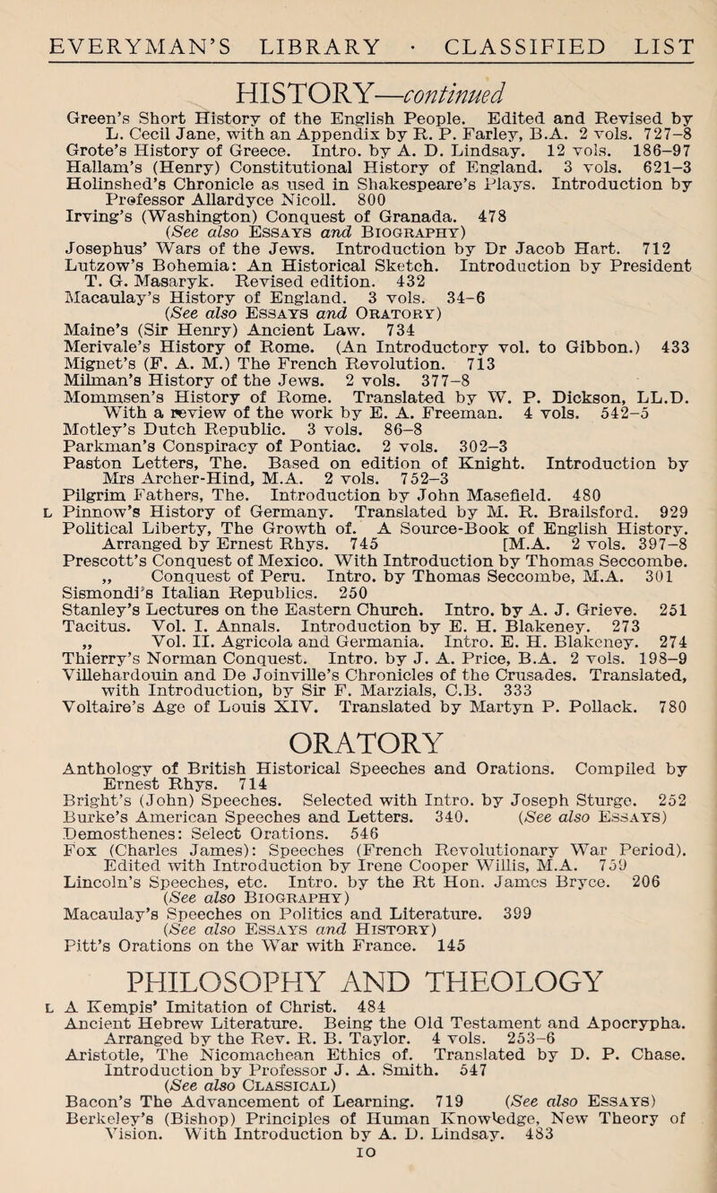 HI STORY—continued Green’s Short History of the English People. Edited and Revised by L. Cecil Jane, with an Appendix by R. P. Farley, B.A. 2 vols. 727-8 Grote’s History of Greece. Intro, by A. D. Lindsay. 12 vols. 186-97 Hallam’s (Henry) Constitutional History of England. 3 vols. 621-3 Holinshed’s Chronicle as used in Shakespeare’s Plays. Introduction by Professor Allardyce Nicoll. 800 Irving’s (Washington) Conquest of Granada. 478 (See also Essays and Biography) Josephus’ Wars of the Jews. Introduction by Dr Jacob Hart. 712 Lutzow’s Bohemia: An Historical Sketch. Introduction by President T. G. Masaryk. Revised edition. 432 Macaulay’s History of England. 3 vols. 34-6 (See also Essays and Oratory) Maine’s (Sir Henry) Ancient Law. 734 Merivale’s History of Rome. (An Introductory vol. to Gibbon.) 433 Mignet’s (F. A. M.) The French Revolution. 713 Milman’s History of the Jews. 2 vols. 377-8 Mommsen’s History of Rome. Translated by W. P. Dickson, LL.D. With a review of the work by E. A. Freeman. 4 vols. 542-5 Motley’s Dutch Republic. 3 vols. 86-8 Parkman’s Conspiracy of Pontiac. 2 vols. 302-3 Paston Letters, The. Based on edition of Knight. Introduction by Mrs Archer-Hind, M.A. 2 vols. 752-3 Pilgrim Fathers, The. Introduction by John Masefield. 480 l Pinnow’s History of Germany. Translated by M. R. Brailsford. 929 Political Liberty, The Growth of. A Source-Book of English History. Arranged by Ernest Rhys. 745 [M.A. 2 vols. 397-8 Prescott’s Conquest of Mexico. With Introduction by Thomas Seccombe. „ Conquest of Peru. Intro, by Thomas Seccombe, M.A. 301 SismondFs Italian Republics. 250 Stanley’s Lectures on the Eastern Church. Intro, by A. J. Grieve. 251 Tacitus. Vol. I. Annals. Introduction by E. H. Blakeney. 273 „ Vol. II. Agricola and Germania. Intro. E. H. Blakeney. 274 Thierry’s Norman Conquest. Intro, by J. A. Price, B.A. 2 vols. 198-9 Villehardouin and De Joinville’s Chronicles of the Crusades. Translated, with Introduction, by Sir F. Marzials, C.B. 333 Voltaire’s Age of Louis XIV. Translated by Martyn P. Pollack. 780 ORATORY Anthology of British Historical Speeches and Orations. Compiled by Ernest Rhys. 714 Bright’s (John) Speeches. Selected with Intro, by Joseph Sturge. 252 Burke’s American Speeches and Letters. 340. (See also Essays) Demosthenes: Select Orations. 546 Fox (Charles James): Speeches (French Revolutionary War Period). Edited -with Introduction by Irene Cooper Willis, M.A. 759 Lincoln’s Speeches, etc. Intro, by the Rt Hon. James Bryce. 206 (See also Biography) Macaulay’s Speeches on Politics and Literature. 399 (See also Essays and History) Pitt’s Orations on the War with France. 145 PHILOSOPHY AND THEOLOGY l A Kempis* Imitation of Christ. 484 Ancient Hebrew Literature. Being the Old Testament and Apocrypha. Arranged by the Rev. R. B. Taylor. 4 vols. 253-6 Aristotle, The Nicomachean Ethics of. Translated by D. P. Chase. Introduction by Professor J. A. Smith. 547 (See also Classical) Bacon’s The Advancement of Learning. 719 (See also Essays) Berkeley’s (Bishop) Principles of Human Knowledge, New Theory of Vision. With Introduction by A. D. Lindsay. 483 io