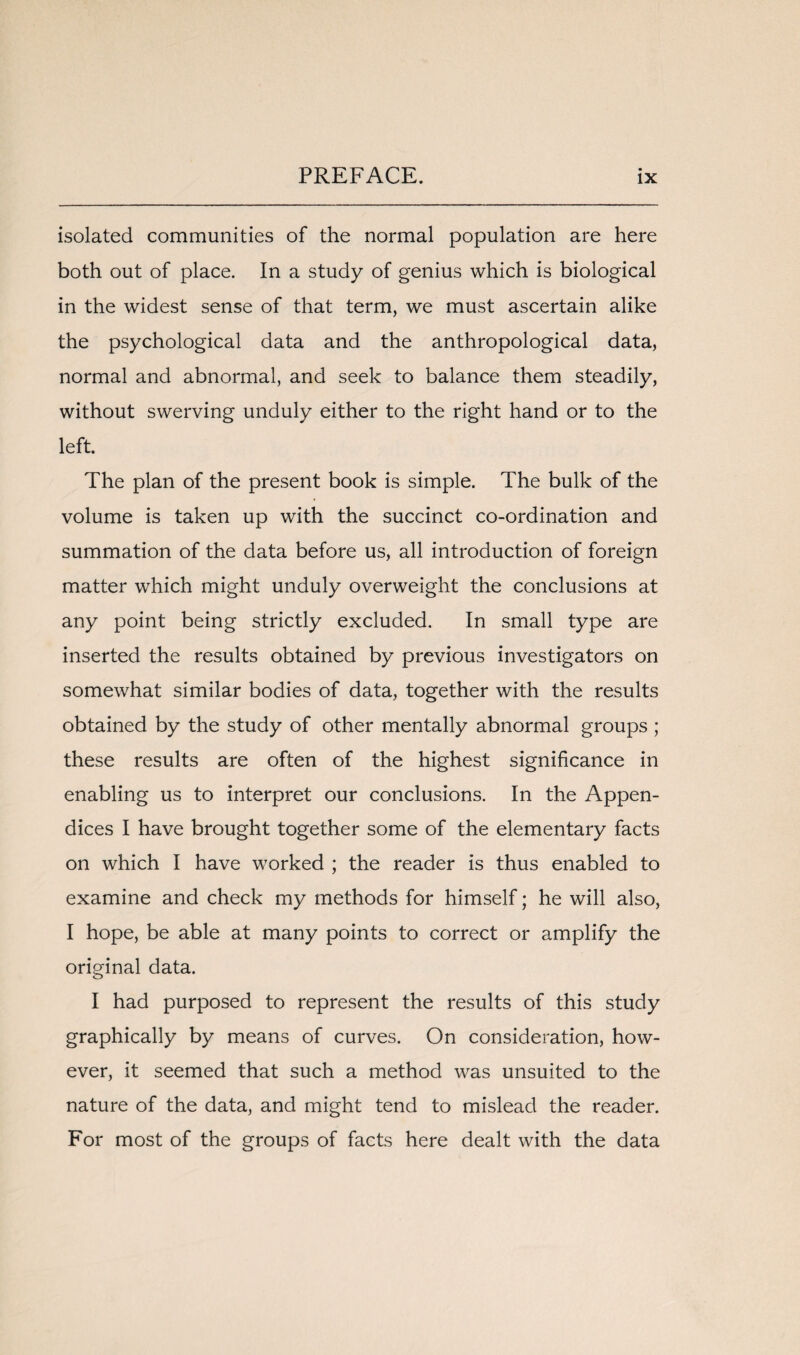 isolated communities of the normal population are here both out of place. In a study of genius which is biological in the widest sense of that term, we must ascertain alike the psychological data and the anthropological data, normal and abnormal, and seek to balance them steadily, without swerving unduly either to the right hand or to the left. The plan of the present book is simple. The bulk of the volume is taken up with the succinct co-ordination and summation of the data before us, all introduction of foreign matter which might unduly overweight the conclusions at any point being strictly excluded. In small type are inserted the results obtained by previous investigators on somewhat similar bodies of data, together with the results obtained by the study of other mentally abnormal groups ; these results are often of the highest significance in enabling us to interpret our conclusions. In the Appen¬ dices I have brought together some of the elementary facts on which I have worked ; the reader is thus enabled to examine and check my methods for himself; he will also, I hope, be able at many points to correct or amplify the original data. I had purposed to represent the results of this study graphically by means of curves. On consideration, how¬ ever, it seemed that such a method was unsuited to the nature of the data, and might tend to mislead the reader. For most of the groups of facts here dealt with the data