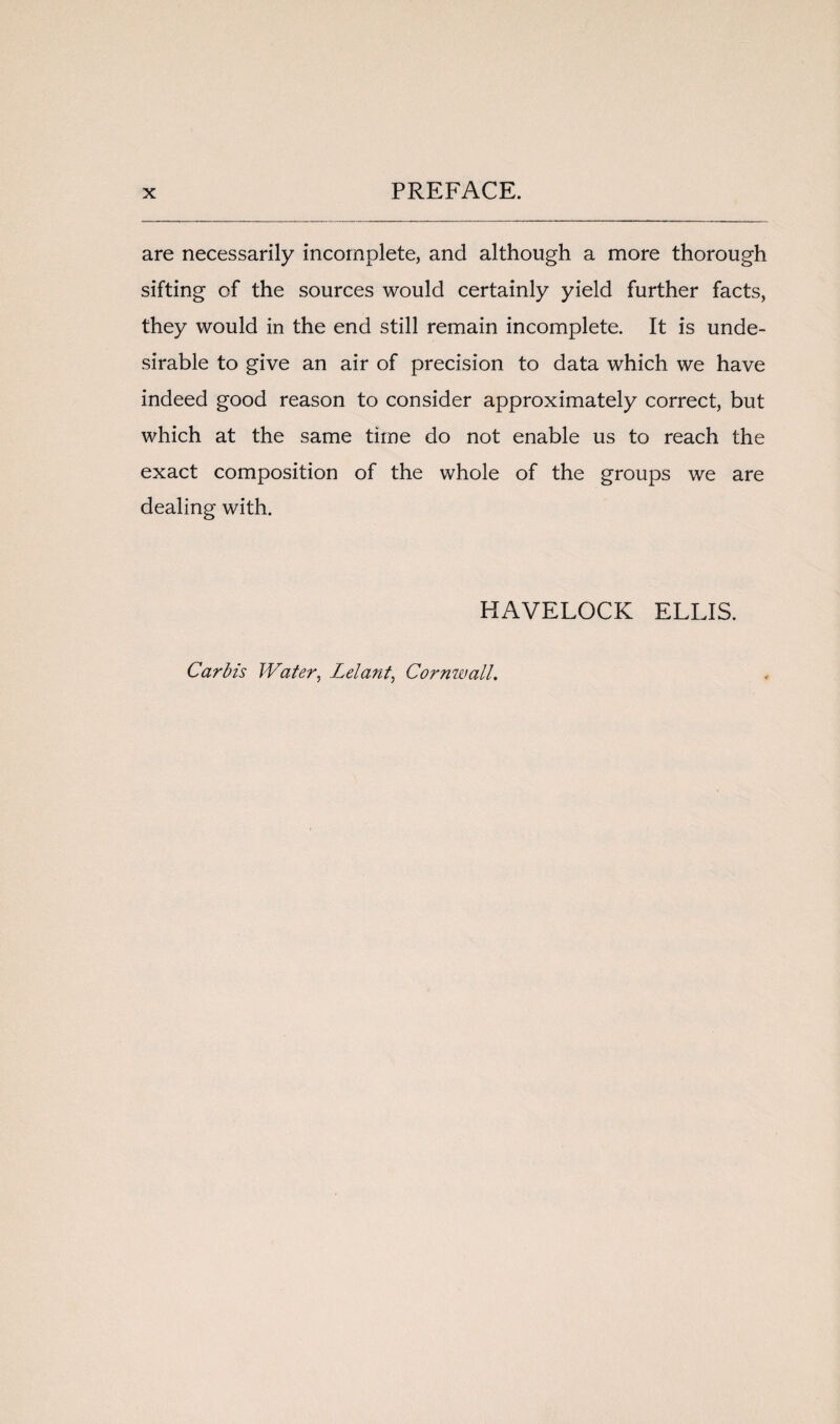 are necessarily incomplete, and although a more thorough sifting of the sources would certainly yield further facts, they would in the end still remain incomplete. It is unde¬ sirable to give an air of precision to data which we have indeed good reason to consider approximately correct, but which at the same time do not enable us to reach the exact composition of the whole of the groups we are dealing with. HAVELOCK ELLIS. Carbis Water, Lei ant, Cornwall.