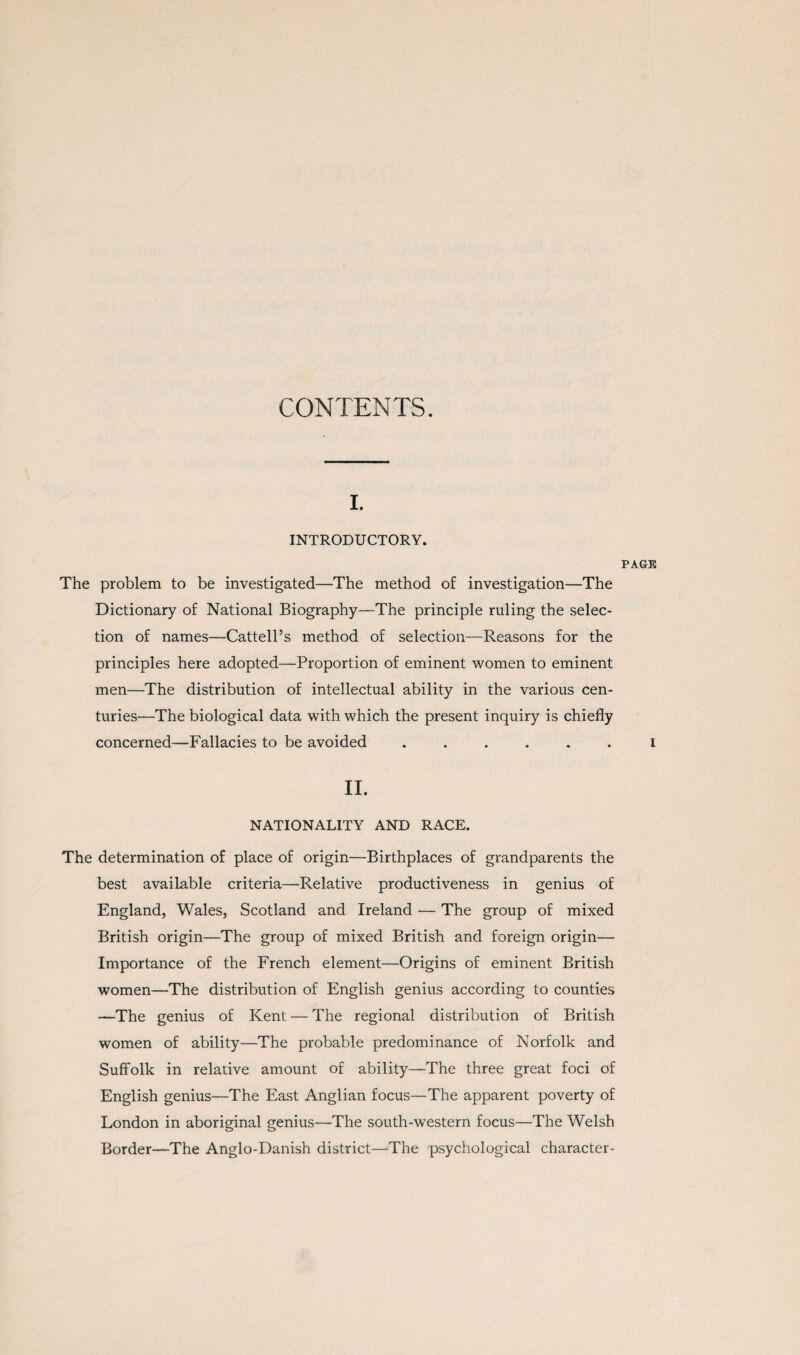 I. INTRODUCTORY. The problem to be investigated—The method of investigation—The Dictionary of National Biography—The principle ruling the selec¬ tion of names—Cattell’s method of selection—Reasons for the principles here adopted—Proportion of eminent women to eminent men—The distribution of intellectual ability in the various cen¬ turies—The biological data with which the present inquiry is chiefly concerned—Fallacies to be avoided ...... II. NATIONALITY AND RACE. The determination of place of origin—Birthplaces of grandparents the best available criteria—Relative productiveness in genius of England, Wales, Scotland and Ireland — The group of mixed British origin—The group of mixed British and foreign origin— Importance of the French element—Origins of eminent British women—The distribution of English genius according to counties —The genius of Kent — The regional distribution of British women of ability—The probable predominance of Norfolk and Suffolk in relative amount of ability—The three great foci of English genius—The East Anglian focus—The apparent poverty of London in aboriginal genius—The south-western focus—The Welsh Border—The Anglo-Danish district—The psychological character- PAGK I