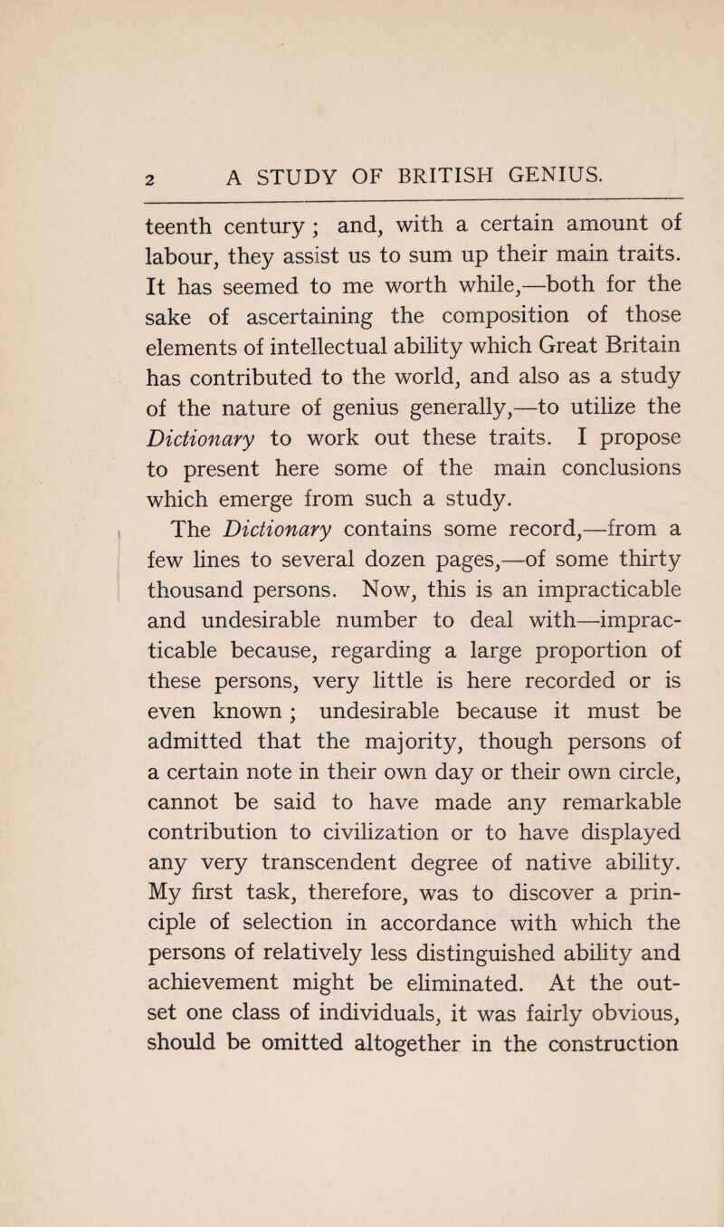 teenth century ; and, with a certain amount of labour, they assist us to sum up their main traits. It has seemed to me worth while,—both for the sake of ascertaining the composition of those elements of intellectual ability which Great Britain has contributed to the world, and also as a study of the nature of genius generally,—to utilize the Dictionary to work out these traits. I propose to present here some of the main conclusions which emerge from such a study. The Dictionary contains some record,—from a few lines to several dozen pages,—of some thirty thousand persons. Now, this is an impracticable and undesirable number to deal with—imprac¬ ticable because, regarding a large proportion of these persons, very little is here recorded or is even known; undesirable because it must be admitted that the majority, though persons of a certain note in their own day or their own circle, cannot be said to have made any remarkable contribution to civilization or to have displayed any very transcendent degree of native ability. My first task, therefore, was to discover a prin¬ ciple of selection in accordance with which the persons of relatively less distinguished ability and achievement might be eliminated. At the out¬ set one class of individuals, it was fairly obvious, should be omitted altogether in the construction